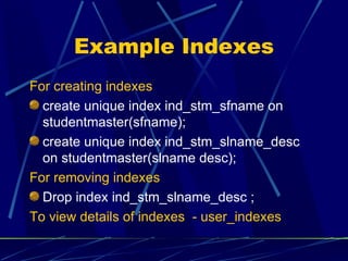 Example Indexes For creating indexes create unique index ind_stm_sfname on studentmaster(sfname); create unique index ind_stm_slname_desc on studentmaster(slname desc); For removing indexes Drop index ind_stm_slname_desc ; To view details of indexes  - user_indexes 