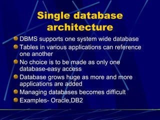 Single database architecture DBMS supports one system wide database Tables in various applications can reference one another No choice is to be made as only one database-easy access Database grows huge as more and more applications are added Managing databases becomes difficult Examples- Oracle,DB2 