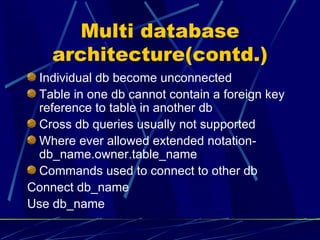 Multi database architecture(contd.) Individual db become unconnected Table in one db cannot contain a foreign key reference to table in another db Cross db queries usually not supported Where ever allowed extended notation- db_name.owner.table_name Commands used to connect to other db Connect db_name Use db_name 