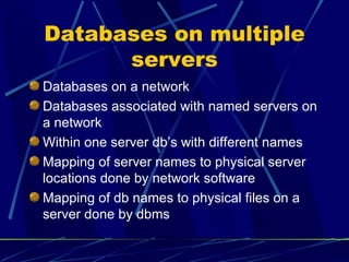 Databases on multiple servers Databases on a network Databases associated with named servers on a network Within one server db’s with different names Mapping of server names to physical server locations done by network software Mapping of db names to physical files on a server done by dbms 