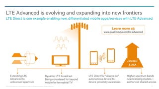 ©2013-2014 Qualcomm Technologies, Inc. and/or its affiliated companies. All Rights Reserved. 32
LTE Advanced is evolving and expanding into new frontiers
LTE Direct is one example enabling new, differentiated mobile apps/services with LTE Advanced
Extending LTE
Advanced to
unlicensed spectrum
Dynamic LTE broadcast.
Being considered for beyond
mobile for terrestrial TV
LTE Direct for “always-on”,
autonomous device-to-
device proximity awareness
Higher spectrum bands
new licensing models—
authorized shared access
~3.5 GHz
& ASA
Learn more at:
www.qualcomm.com/lte-advanced
 
