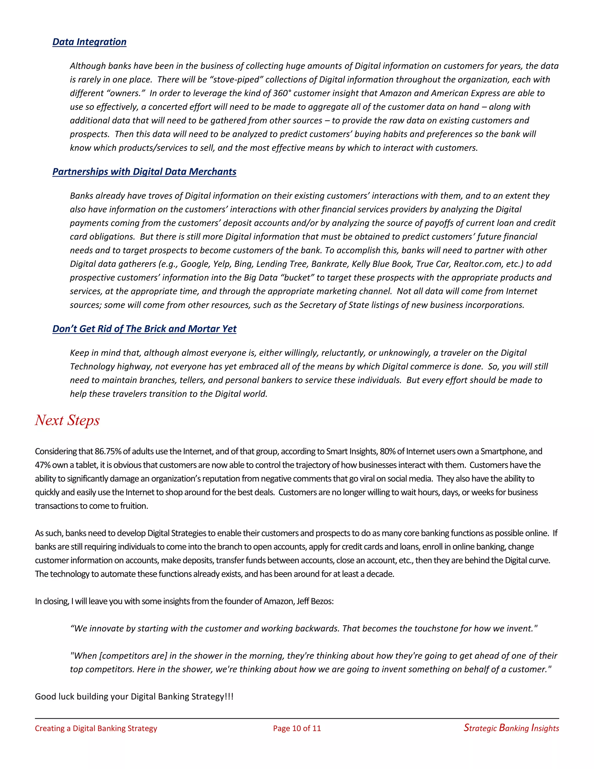 Creating a Digital Banking Strategy Page 10 of 11 Strategic Banking Insights
Data Integration
Although banks have been in the business of collecting huge amounts of Digital information on customers for years, the data
is rarely in one place. There will be “stove-piped” collections of Digital information throughout the organization, each with
different “owners.” In order to leverage the kind of 360° customer insight that Amazon and American Express are able to
use so effectively, a concerted effort will need to be made to aggregate all of the customer data on hand – along with
additional data that will need to be gathered from other sources – to provide the raw data on existing customers and
prospects. Then this data will need to be analyzed to predict customers’ buying habits and preferences so the bank will
know which products/services to sell, and the most effective means by which to interact with customers.
Partnerships with Digital Data Merchants
Banks already have troves of Digital information on their existing customers’ interactions with them, and to an extent they
also have information on the customers’ interactions with other financial services providers by analyzing the Digital
payments coming from the customers’ deposit accounts and/or by analyzing the source of payoffs of current loan and credit
card obligations. But there is still more Digital information that must be obtained to predict customers’ future financial
needs and to target prospects to become customers of the bank. To accomplish this, banks will need to partner with other
Digital data gatherers (e.g., Google, Yelp, Bing, Lending Tree, Bankrate, Kelly Blue Book, True Car, Realtor.com, etc.) to add
prospective customers’ information into the Big Data “bucket” to target these prospects with the appropriate products and
services, at the appropriate time, and through the appropriate marketing channel. Not all data will come from Internet
sources; some will come from other resources, such as the Secretary of State listings of new business incorporations.
Don’t Get Rid of The Brick and Mortar Yet
Keep in mind that, although almost everyone is, either willingly, reluctantly, or unknowingly, a traveler on the Digital
Technology highway, not everyone has yet embraced all of the means by which Digital commerce is done. So, you will still
need to maintain branches, tellers, and personal bankers to service these individuals. But every effort should be made to
help these travelers transition to the Digital world.
Next Steps
Consideringthat86.75%ofadultsusetheInternet,andofthatgroup,accordingtoSmartInsights,80%ofInternetusersownaSmartphone,and
47%ownatablet,itisobviousthatcustomersarenowabletocontrolthetrajectoryofhowbusinessesinteractwiththem. Customershavethe
abilitytosignificantlydamageanorganization’sreputationfromnegativecommentsthatgoviralonsocialmedia. Theyalsohavetheabilityto
quicklyandeasilyusetheInternettoshoparoundforthebestdeals. Customersarenolongerwillingtowaithours,days,orweeksforbusiness
transactionstocometofruition.
Assuch,banksneedtodevelopDigitalStrategiestoenabletheircustomersandprospectstodoasmanycorebankingfunctionsaspossibleonline. If
banksarestillrequiringindividualstocomeintothebranchtoopenaccounts,applyforcreditcardsandloans,enrollinonlinebanking,change
customerinformationonaccounts,makedeposits,transferfundsbetweenaccounts,closeanaccount,etc.,thentheyarebehindtheDigitalcurve.
Thetechnologytoautomatethesefunctionsalreadyexists,andhasbeenaroundforatleastadecade.
Inclosing,IwillleaveyouwithsomeinsightsfromthefounderofAmazon,JeffBezos:
“We innovate by starting with the customer and working backwards. That becomes the touchstone for how we invent."
"When [competitors are] in the shower in the morning, they're thinking about how they're going to get ahead of one of their
top competitors. Here in the shower, we're thinking about how we are going to invent something on behalf of a customer."
Good luck building your Digital Banking Strategy!!!
 