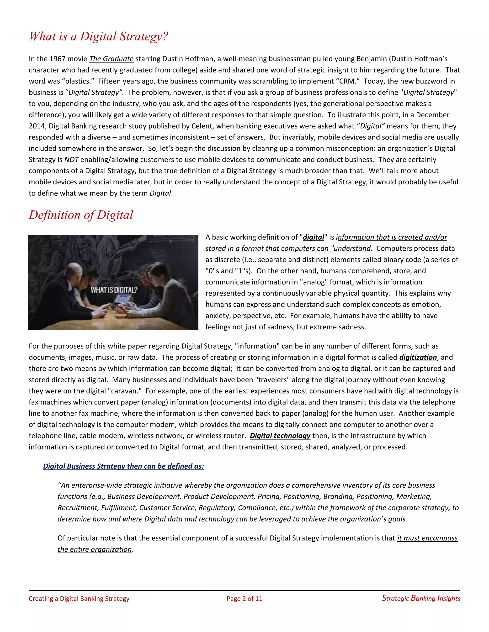 Creating a Digital Banking Strategy Page 2 of 11 Strategic Banking Insights
What is a Digital Strategy?
In the 1967 movie The Graduate starring Dustin Hoffman, a well-meaning businessman pulled young Benjamin (Dustin Hoffman’s
character who had recently graduated from college) aside and shared one word of strategic insight to him regarding the future. That
word was “plastics.” Fifteen years ago, the business community was scrambling to implement “CRM.” Today, the new buzzword in
business is “Digital Strategy”. The problem, however, is that if you ask a group of business professionals to define "Digital Strategy"
to you, depending on the industry, who you ask, and the ages of the respondents (yes, the generational perspective makes a
difference), you will likely get a wide variety of different responses to that simple question. To illustrate this point, in a December
2014, Digital Banking research study published by Celent, when banking executives were asked what “Digital” means for them, they
responded with a diverse – and sometimes inconsistent – set of answers. But invariably, mobile devices and social media are usually
included somewhere in the answer. So, let's begin the discussion by clearing up a common misconception: an organization's Digital
Strategy is NOT enabling/allowing customers to use mobile devices to communicate and conduct business. They are certainly
components of a Digital Strategy, but the true definition of a Digital Strategy is much broader than that. We'll talk more about
mobile devices and social media later, but in order to really understand the concept of a Digital Strategy, it would probably be useful
to define what we mean by the term Digital.
Definition of Digital
A basic working definition of "digital" is information that is created and/or
stored in a format that computers can "understand. Computers process data
as discrete (i.e., separate and distinct) elements called binary code (a series of
"0"s and "1"s). On the other hand, humans comprehend, store, and
communicate information in "analog" format, which is information
represented by a continuously variable physical quantity. This explains why
humans can express and understand such complex concepts as emotion,
anxiety, perspective, etc. For example, humans have the ability to have
feelings not just of sadness, but extreme sadness.
For the purposes of this white paper regarding Digital Strategy, "information" can be in any number of different forms, such as
documents, images, music, or raw data. The process of creating or storing information in a digital format is called digitization, and
there are two means by which information can become digital; it can be converted from analog to digital, or it can be captured and
stored directly as digital. Many businesses and individuals have been "travelers" along the digital journey without even knowing
they were on the digital "caravan." For example, one of the earliest experiences most consumers have had with digital technology is
fax machines which convert paper (analog) information (documents) into digital data, and then transmit this data via the telephone
line to another fax machine, where the information is then converted back to paper (analog) for the human user. Another example
of digital technology is the computer modem, which provides the means to digitally connect one computer to another over a
telephone line, cable modem, wireless network, or wireless router. Digital technology then, is the infrastructure by which
information is captured or converted to Digital format, and then transmitted, stored, shared, analyzed, or processed.
Digital Business Strategy then can be defined as:
“An enterprise-wide strategic initiative whereby the organization does a comprehensive inventory of its core business
functions (e.g., Business Development, Product Development, Pricing, Positioning, Branding, Positioning, Marketing,
Recruitment, Fulfillment, Customer Service, Regulatory, Compliance, etc.) within the framework of the corporate strategy, to
determine how and where Digital data and technology can be leveraged to achieve the organization’s goals.
Of particular note is that the essential component of a successful Digital Strategy implementation is that it must encompass
the entire organization.
 