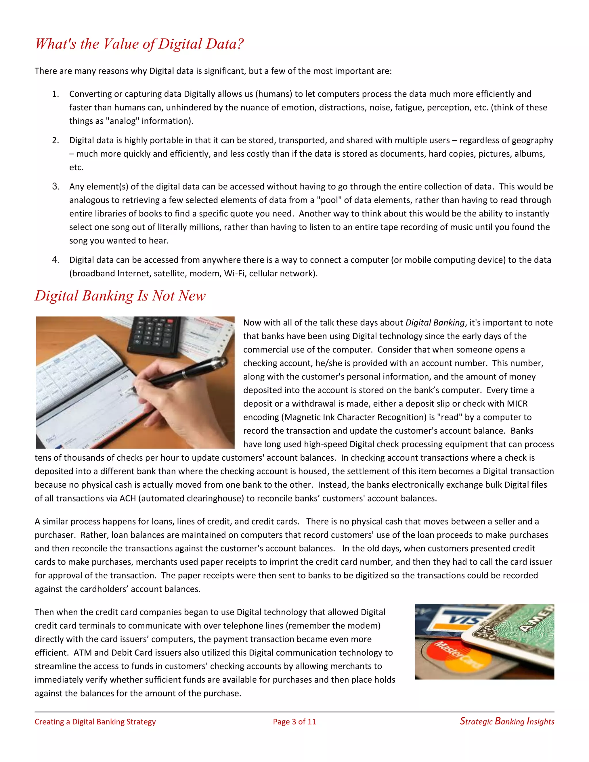 Creating a Digital Banking Strategy Page 3 of 11 Strategic Banking Insights
What's the Value of Digital Data?
There are many reasons why Digital data is significant, but a few of the most important are:
1. Converting or capturing data Digitally allows us (humans) to let computers process the data much more efficiently and
faster than humans can, unhindered by the nuance of emotion, distractions, noise, fatigue, perception, etc. (think of these
things as "analog" information).
2. Digital data is highly portable in that it can be stored, transported, and shared with multiple users – regardless of geography
– much more quickly and efficiently, and less costly than if the data is stored as documents, hard copies, pictures, albums,
etc.
3. Any element(s) of the digital data can be accessed without having to go through the entire collection of data. This would be
analogous to retrieving a few selected elements of data from a "pool" of data elements, rather than having to read through
entire libraries of books to find a specific quote you need. Another way to think about this would be the ability to instantly
select one song out of literally millions, rather than having to listen to an entire tape recording of music until you found the
song you wanted to hear.
4. Digital data can be accessed from anywhere there is a way to connect a computer (or mobile computing device) to the data
(broadband Internet, satellite, modem, Wi-Fi, cellular network).
Digital Banking Is Not New
Now with all of the talk these days about Digital Banking, it's important to note
that banks have been using Digital technology since the early days of the
commercial use of the computer. Consider that when someone opens a
checking account, he/she is provided with an account number. This number,
along with the customer's personal information, and the amount of money
deposited into the account is stored on the bank’s computer. Every time a
deposit or a withdrawal is made, either a deposit slip or check with MICR
encoding (Magnetic Ink Character Recognition) is "read" by a computer to
record the transaction and update the customer's account balance. Banks
have long used high-speed Digital check processing equipment that can process
tens of thousands of checks per hour to update customers' account balances. In checking account transactions where a check is
deposited into a different bank than where the checking account is housed, the settlement of this item becomes a Digital transaction
because no physical cash is actually moved from one bank to the other. Instead, the banks electronically exchange bulk Digital files
of all transactions via ACH (automated clearinghouse) to reconcile banks’ customers' account balances.
A similar process happens for loans, lines of credit, and credit cards. There is no physical cash that moves between a seller and a
purchaser. Rather, loan balances are maintained on computers that record customers' use of the loan proceeds to make purchases
and then reconcile the transactions against the customer's account balances. In the old days, when customers presented credit
cards to make purchases, merchants used paper receipts to imprint the credit card number, and then they had to call the card issuer
for approval of the transaction. The paper receipts were then sent to banks to be digitized so the transactions could be recorded
against the cardholders’ account balances.
Then when the credit card companies began to use Digital technology that allowed Digital
credit card terminals to communicate with over telephone lines (remember the modem)
directly with the card issuers’ computers, the payment transaction became even more
efficient. ATM and Debit Card issuers also utilized this Digital communication technology to
streamline the access to funds in customers’ checking accounts by allowing merchants to
immediately verify whether sufficient funds are available for purchases and then place holds
against the balances for the amount of the purchase.
 