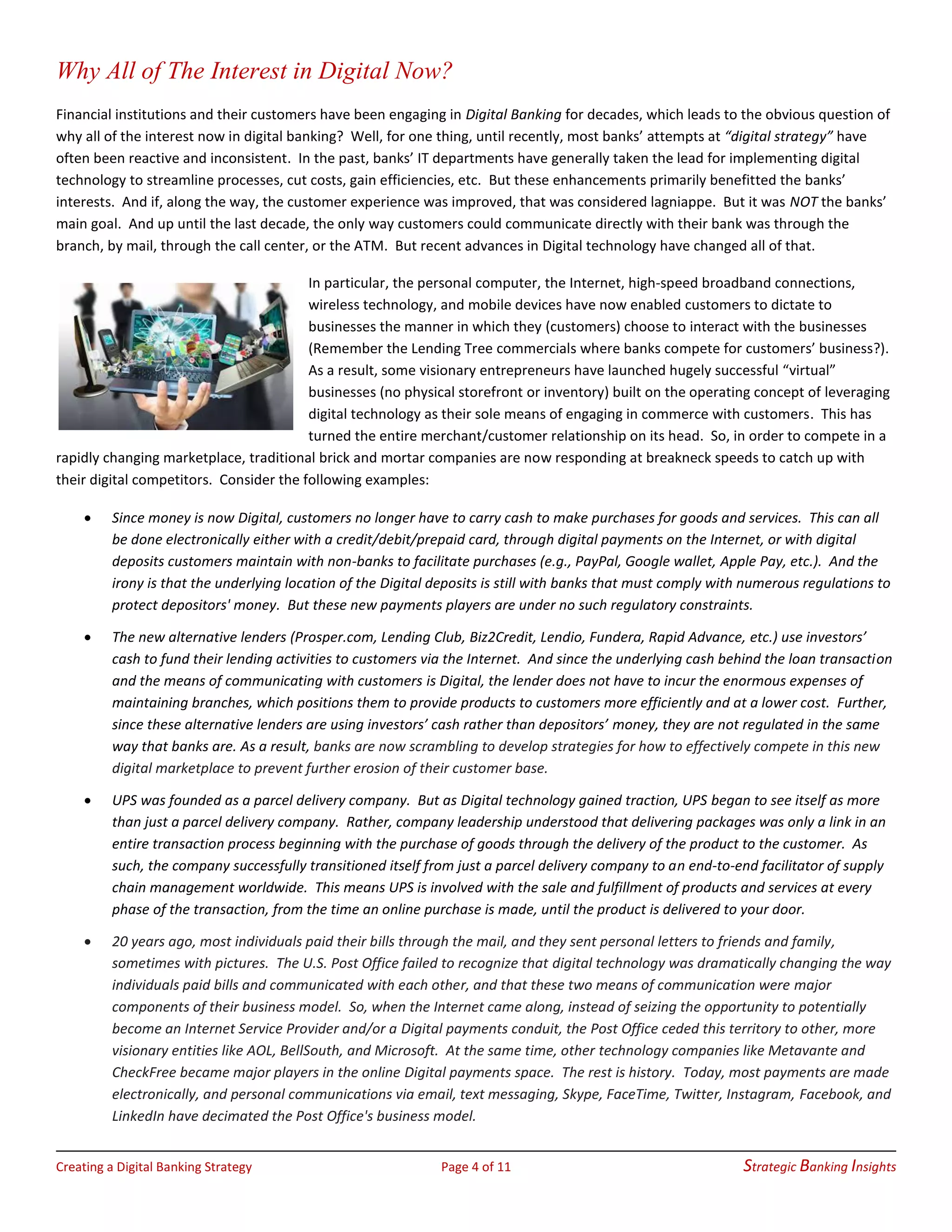 Creating a Digital Banking Strategy Page 4 of 11 Strategic Banking Insights
Why All of The Interest in Digital Now?
Financial institutions and their customers have been engaging in Digital Banking for decades, which leads to the obvious question of
why all of the interest now in digital banking? Well, for one thing, until recently, most banks’ attempts at “digital strategy” have
often been reactive and inconsistent. In the past, banks’ IT departments have generally taken the lead for implementing digital
technology to streamline processes, cut costs, gain efficiencies, etc. But these enhancements primarily benefitted the banks’
interests. And if, along the way, the customer experience was improved, that was considered lagniappe. But it was NOT the banks’
main goal. And up until the last decade, the only way customers could communicate directly with their bank was through the
branch, by mail, through the call center, or the ATM. But recent advances in Digital technology have changed all of that.
In particular, the personal computer, the Internet, high-speed broadband connections,
wireless technology, and mobile devices have now enabled customers to dictate to
businesses the manner in which they (customers) choose to interact with the businesses
(Remember the Lending Tree commercials where banks compete for customers’ business?).
As a result, some visionary entrepreneurs have launched hugely successful “virtual”
businesses (no physical storefront or inventory) built on the operating concept of leveraging
digital technology as their sole means of engaging in commerce with customers. This has
turned the entire merchant/customer relationship on its head. So, in order to compete in a
rapidly changing marketplace, traditional brick and mortar companies are now responding at breakneck speeds to catch up with
their digital competitors. Consider the following examples:
• Since money is now Digital, customers no longer have to carry cash to make purchases for goods and services. This can all
be done electronically either with a credit/debit/prepaid card, through digital payments on the Internet, or with digital
deposits customers maintain with non-banks to facilitate purchases (e.g., PayPal, Google wallet, Apple Pay, etc.). And the
irony is that the underlying location of the Digital deposits is still with banks that must comply with numerous regulations to
protect depositors' money. But these new payments players are under no such regulatory constraints.
• The new alternative lenders (Prosper.com, Lending Club, Biz2Credit, Lendio, Fundera, Rapid Advance, etc.) use investors’
cash to fund their lending activities to customers via the Internet. And since the underlying cash behind the loan transaction
and the means of communicating with customers is Digital, the lender does not have to incur the enormous expenses of
maintaining branches, which positions them to provide products to customers more efficiently and at a lower cost. Further,
since these alternative lenders are using investors’ cash rather than depositors’ money, they are not regulated in the same
way that banks are. As a result, banks are now scrambling to develop strategies for how to effectively compete in this new
digital marketplace to prevent further erosion of their customer base.
• UPS was founded as a parcel delivery company. But as Digital technology gained traction, UPS began to see itself as more
than just a parcel delivery company. Rather, company leadership understood that delivering packages was only a link in an
entire transaction process beginning with the purchase of goods through the delivery of the product to the customer. As
such, the company successfully transitioned itself from just a parcel delivery company to an end-to-end facilitator of supply
chain management worldwide. This means UPS is involved with the sale and fulfillment of products and services at every
phase of the transaction, from the time an online purchase is made, until the product is delivered to your door.
• 20 years ago, most individuals paid their bills through the mail, and they sent personal letters to friends and family,
sometimes with pictures. The U.S. Post Office failed to recognize that digital technology was dramatically changing the way
individuals paid bills and communicated with each other, and that these two means of communication were major
components of their business model. So, when the Internet came along, instead of seizing the opportunity to potentially
become an Internet Service Provider and/or a Digital payments conduit, the Post Office ceded this territory to other, more
visionary entities like AOL, BellSouth, and Microsoft. At the same time, other technology companies like Metavante and
CheckFree became major players in the online Digital payments space. The rest is history. Today, most payments are made
electronically, and personal communications via email, text messaging, Skype, FaceTime, Twitter, Instagram, Facebook, and
LinkedIn have decimated the Post Office's business model.
 