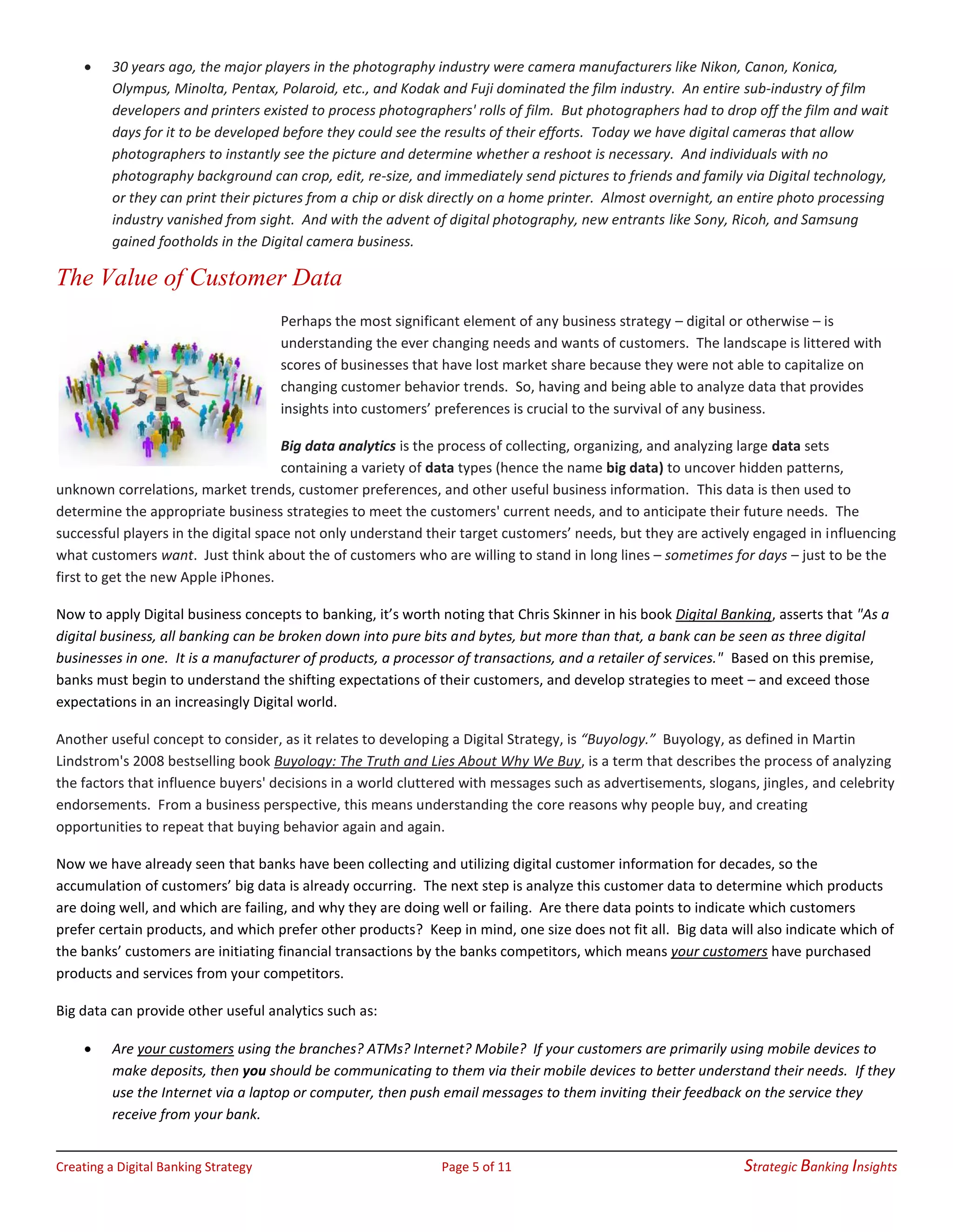 Creating a Digital Banking Strategy Page 5 of 11 Strategic Banking Insights
• 30 years ago, the major players in the photography industry were camera manufacturers like Nikon, Canon, Konica,
Olympus, Minolta, Pentax, Polaroid, etc., and Kodak and Fuji dominated the film industry. An entire sub-industry of film
developers and printers existed to process photographers' rolls of film. But photographers had to drop off the film and wait
days for it to be developed before they could see the results of their efforts. Today we have digital cameras that allow
photographers to instantly see the picture and determine whether a reshoot is necessary. And individuals with no
photography background can crop, edit, re-size, and immediately send pictures to friends and family via Digital technology,
or they can print their pictures from a chip or disk directly on a home printer. Almost overnight, an entire photo processing
industry vanished from sight. And with the advent of digital photography, new entrants like Sony, Ricoh, and Samsung
gained footholds in the Digital camera business.
The Value of Customer Data
Perhaps the most significant element of any business strategy – digital or otherwise – is
understanding the ever changing needs and wants of customers. The landscape is littered with
scores of businesses that have lost market share because they were not able to capitalize on
changing customer behavior trends. So, having and being able to analyze data that provides
insights into customers’ preferences is crucial to the survival of any business.
Big data analytics is the process of collecting, organizing, and analyzing large data sets
containing a variety of data types (hence the name big data) to uncover hidden patterns,
unknown correlations, market trends, customer preferences, and other useful business information. This data is then used to
determine the appropriate business strategies to meet the customers' current needs, and to anticipate their future needs. The
successful players in the digital space not only understand their target customers’ needs, but they are actively engaged in influencing
what customers want. Just think about the of customers who are willing to stand in long lines – sometimes for days – just to be the
first to get the new Apple iPhones.
Now to apply Digital business concepts to banking, it’s worth noting that Chris Skinner in his book Digital Banking, asserts that "As a
digital business, all banking can be broken down into pure bits and bytes, but more than that, a bank can be seen as three digital
businesses in one. It is a manufacturer of products, a processor of transactions, and a retailer of services." Based on this premise,
banks must begin to understand the shifting expectations of their customers, and develop strategies to meet – and exceed those
expectations in an increasingly Digital world.
Another useful concept to consider, as it relates to developing a Digital Strategy, is “Buyology.” Buyology, as defined in Martin
Lindstrom's 2008 bestselling book Buyology: The Truth and Lies About Why We Buy, is a term that describes the process of analyzing
the factors that influence buyers' decisions in a world cluttered with messages such as advertisements, slogans, jingles, and celebrity
endorsements. From a business perspective, this means understanding the core reasons why people buy, and creating
opportunities to repeat that buying behavior again and again.
Now we have already seen that banks have been collecting and utilizing digital customer information for decades, so the
accumulation of customers’ big data is already occurring. The next step is analyze this customer data to determine which products
are doing well, and which are failing, and why they are doing well or failing. Are there data points to indicate which customers
prefer certain products, and which prefer other products? Keep in mind, one size does not fit all. Big data will also indicate which of
the banks’ customers are initiating financial transactions by the banks competitors, which means your customers have purchased
products and services from your competitors.
Big data can provide other useful analytics such as:
• Are your customers using the branches? ATMs? Internet? Mobile? If your customers are primarily using mobile devices to
make deposits, then you should be communicating to them via their mobile devices to better understand their needs. If they
use the Internet via a laptop or computer, then push email messages to them inviting their feedback on the service they
receive from your bank.
 