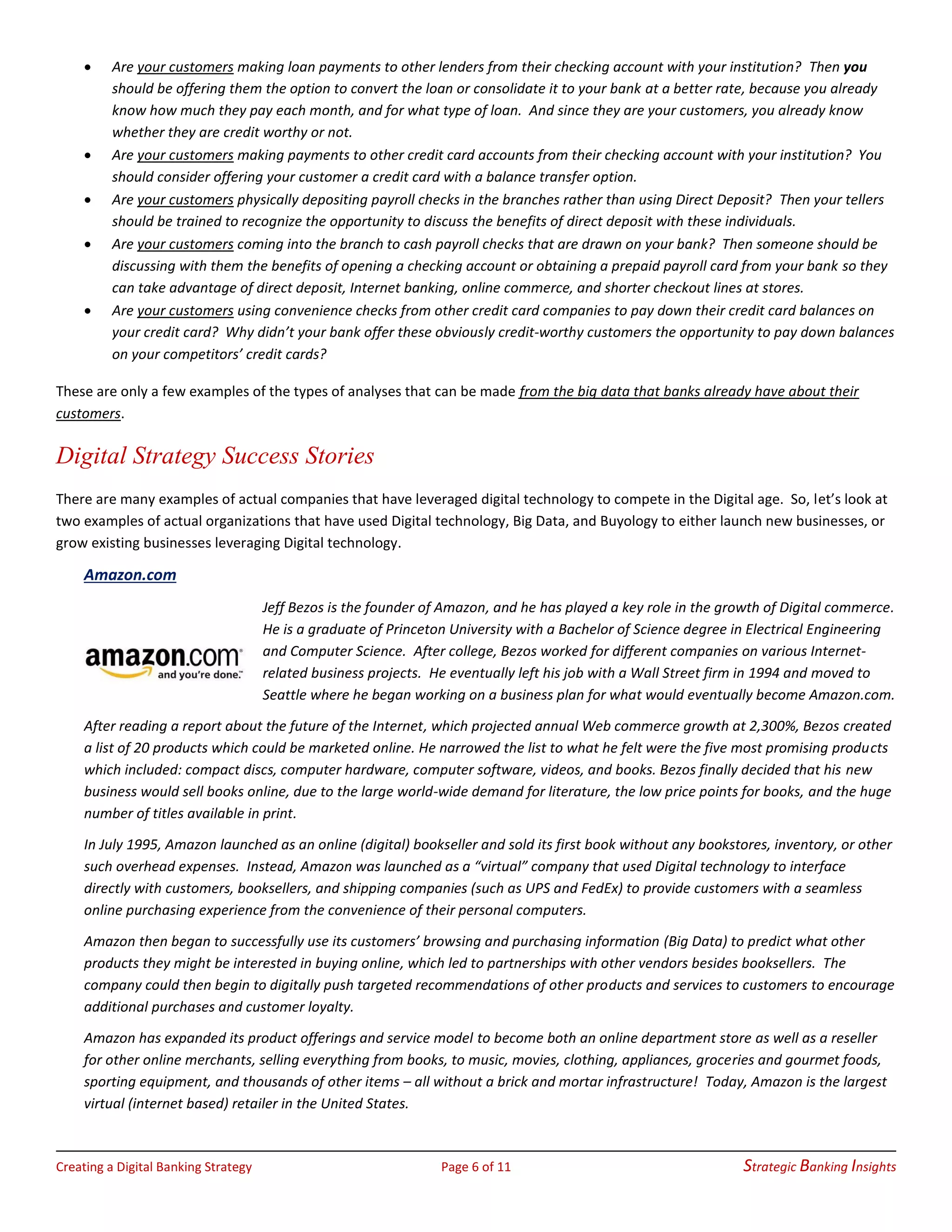 Creating a Digital Banking Strategy Page 6 of 11 Strategic Banking Insights
• Are your customers making loan payments to other lenders from their checking account with your institution? Then you
should be offering them the option to convert the loan or consolidate it to your bank at a better rate, because you already
know how much they pay each month, and for what type of loan. And since they are your customers, you already know
whether they are credit worthy or not.
• Are your customers making payments to other credit card accounts from their checking account with your institution? You
should consider offering your customer a credit card with a balance transfer option.
• Are your customers physically depositing payroll checks in the branches rather than using Direct Deposit? Then your tellers
should be trained to recognize the opportunity to discuss the benefits of direct deposit with these individuals.
• Are your customers coming into the branch to cash payroll checks that are drawn on your bank? Then someone should be
discussing with them the benefits of opening a checking account or obtaining a prepaid payroll card from your bank so they
can take advantage of direct deposit, Internet banking, online commerce, and shorter checkout lines at stores.
• Are your customers using convenience checks from other credit card companies to pay down their credit card balances on
your credit card? Why didn’t your bank offer these obviously credit-worthy customers the opportunity to pay down balances
on your competitors’ credit cards?
These are only a few examples of the types of analyses that can be made from the big data that banks already have about their
customers.
Digital Strategy Success Stories
There are many examples of actual companies that have leveraged digital technology to compete in the Digital age. So, let’s look at
two examples of actual organizations that have used Digital technology, Big Data, and Buyology to either launch new businesses, or
grow existing businesses leveraging Digital technology.
Amazon.com
Jeff Bezos is the founder of Amazon, and he has played a key role in the growth of Digital commerce.
He is a graduate of Princeton University with a Bachelor of Science degree in Electrical Engineering
and Computer Science. After college, Bezos worked for different companies on various Internet-
related business projects. He eventually left his job with a Wall Street firm in 1994 and moved to
Seattle where he began working on a business plan for what would eventually become Amazon.com.
After reading a report about the future of the Internet, which projected annual Web commerce growth at 2,300%, Bezos created
a list of 20 products which could be marketed online. He narrowed the list to what he felt were the five most promising products
which included: compact discs, computer hardware, computer software, videos, and books. Bezos finally decided that his new
business would sell books online, due to the large world-wide demand for literature, the low price points for books, and the huge
number of titles available in print.
In July 1995, Amazon launched as an online (digital) bookseller and sold its first book without any bookstores, inventory, or other
such overhead expenses. Instead, Amazon was launched as a “virtual” company that used Digital technology to interface
directly with customers, booksellers, and shipping companies (such as UPS and FedEx) to provide customers with a seamless
online purchasing experience from the convenience of their personal computers.
Amazon then began to successfully use its customers’ browsing and purchasing information (Big Data) to predict what other
products they might be interested in buying online, which led to partnerships with other vendors besides booksellers. The
company could then begin to digitally push targeted recommendations of other products and services to customers to encourage
additional purchases and customer loyalty.
Amazon has expanded its product offerings and service model to become both an online department store as well as a reseller
for other online merchants, selling everything from books, to music, movies, clothing, appliances, groceries and gourmet foods,
sporting equipment, and thousands of other items – all without a brick and mortar infrastructure! Today, Amazon is the largest
virtual (internet based) retailer in the United States.
 