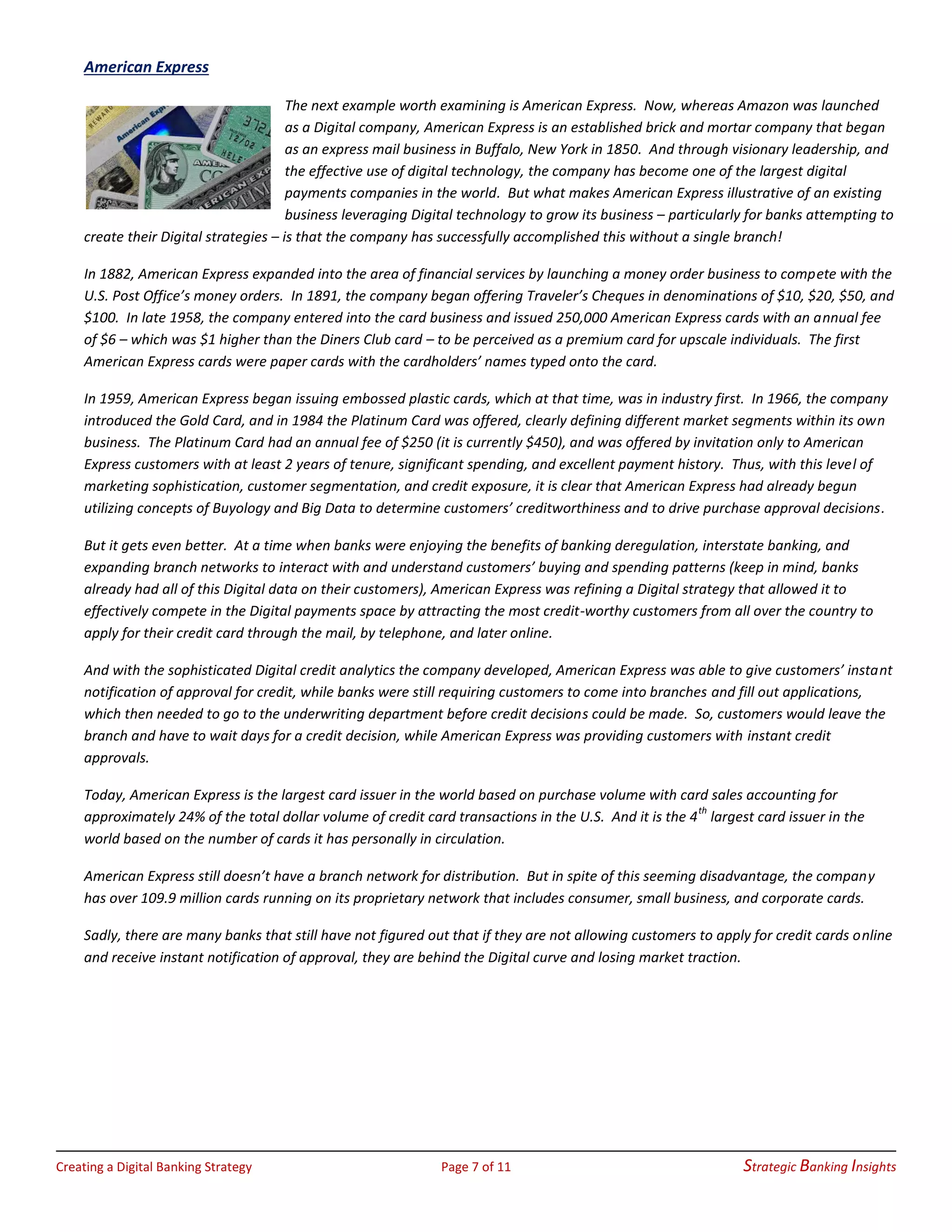 Creating a Digital Banking Strategy Page 7 of 11 Strategic Banking Insights
American Express
The next example worth examining is American Express. Now, whereas Amazon was launched
as a Digital company, American Express is an established brick and mortar company that began
as an express mail business in Buffalo, New York in 1850. And through visionary leadership, and
the effective use of digital technology, the company has become one of the largest digital
payments companies in the world. But what makes American Express illustrative of an existing
business leveraging Digital technology to grow its business – particularly for banks attempting to
create their Digital strategies – is that the company has successfully accomplished this without a single branch!
In 1882, American Express expanded into the area of financial services by launching a money order business to compete with the
U.S. Post Office’s money orders. In 1891, the company began offering Traveler’s Cheques in denominations of $10, $20, $50, and
$100. In late 1958, the company entered into the card business and issued 250,000 American Express cards with an annual fee
of $6 – which was $1 higher than the Diners Club card – to be perceived as a premium card for upscale individuals. The first
American Express cards were paper cards with the cardholders’ names typed onto the card.
In 1959, American Express began issuing embossed plastic cards, which at that time, was in industry first. In 1966, the company
introduced the Gold Card, and in 1984 the Platinum Card was offered, clearly defining different market segments within its own
business. The Platinum Card had an annual fee of $250 (it is currently $450), and was offered by invitation only to American
Express customers with at least 2 years of tenure, significant spending, and excellent payment history. Thus, with this level of
marketing sophistication, customer segmentation, and credit exposure, it is clear that American Express had already begun
utilizing concepts of Buyology and Big Data to determine customers’ creditworthiness and to drive purchase approval decisions.
But it gets even better. At a time when banks were enjoying the benefits of banking deregulation, interstate banking, and
expanding branch networks to interact with and understand customers’ buying and spending patterns (keep in mind, banks
already had all of this Digital data on their customers), American Express was refining a Digital strategy that allowed it to
effectively compete in the Digital payments space by attracting the most credit-worthy customers from all over the country to
apply for their credit card through the mail, by telephone, and later online.
And with the sophisticated Digital credit analytics the company developed, American Express was able to give customers’ instant
notification of approval for credit, while banks were still requiring customers to come into branches and fill out applications,
which then needed to go to the underwriting department before credit decisions could be made. So, customers would leave the
branch and have to wait days for a credit decision, while American Express was providing customers with instant credit
approvals.
Today, American Express is the largest card issuer in the world based on purchase volume with card sales accounting for
approximately 24% of the total dollar volume of credit card transactions in the U.S. And it is the 4th
largest card issuer in the
world based on the number of cards it has personally in circulation.
American Express still doesn’t have a branch network for distribution. But in spite of this seeming disadvantage, the company
has over 109.9 million cards running on its proprietary network that includes consumer, small business, and corporate cards.
Sadly, there are many banks that still have not figured out that if they are not allowing customers to apply for credit cards online
and receive instant notification of approval, they are behind the Digital curve and losing market traction.
 