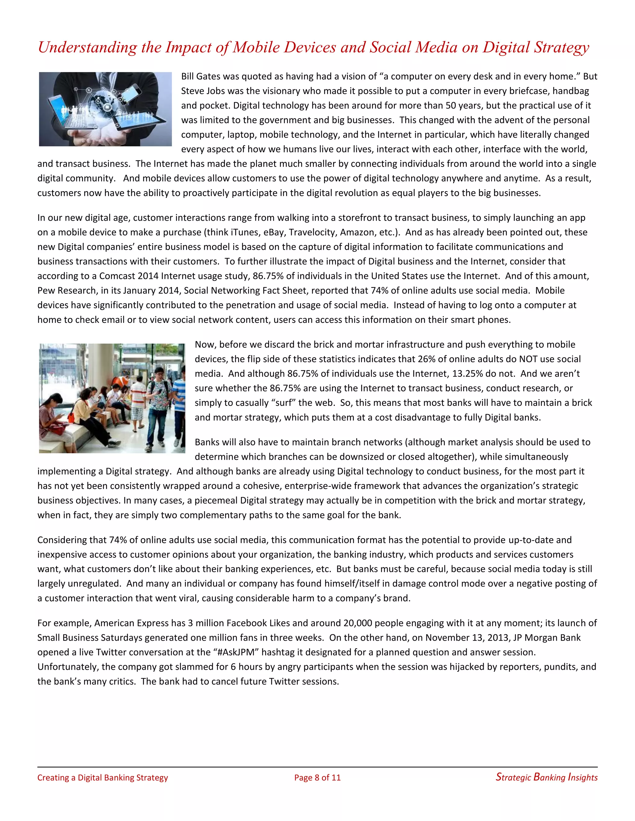 Creating a Digital Banking Strategy Page 8 of 11 Strategic Banking Insights
Understanding the Impact of Mobile Devices and Social Media on Digital Strategy
Bill Gates was quoted as having had a vision of “a computer on every desk and in every home.” But
Steve Jobs was the visionary who made it possible to put a computer in every briefcase, handbag
and pocket. Digital technology has been around for more than 50 years, but the practical use of it
was limited to the government and big businesses. This changed with the advent of the personal
computer, laptop, mobile technology, and the Internet in particular, which have literally changed
every aspect of how we humans live our lives, interact with each other, interface with the world,
and transact business. The Internet has made the planet much smaller by connecting individuals from around the world into a single
digital community. And mobile devices allow customers to use the power of digital technology anywhere and anytime. As a result,
customers now have the ability to proactively participate in the digital revolution as equal players to the big businesses.
In our new digital age, customer interactions range from walking into a storefront to transact business, to simply launching an app
on a mobile device to make a purchase (think iTunes, eBay, Travelocity, Amazon, etc.). And as has already been pointed out, these
new Digital companies’ entire business model is based on the capture of digital information to facilitate communications and
business transactions with their customers. To further illustrate the impact of Digital business and the Internet, consider that
according to a Comcast 2014 Internet usage study, 86.75% of individuals in the United States use the Internet. And of this amount,
Pew Research, in its January 2014, Social Networking Fact Sheet, reported that 74% of online adults use social media. Mobile
devices have significantly contributed to the penetration and usage of social media. Instead of having to log onto a computer at
home to check email or to view social network content, users can access this information on their smart phones.
Now, before we discard the brick and mortar infrastructure and push everything to mobile
devices, the flip side of these statistics indicates that 26% of online adults do NOT use social
media. And although 86.75% of individuals use the Internet, 13.25% do not. And we aren’t
sure whether the 86.75% are using the Internet to transact business, conduct research, or
simply to casually “surf” the web. So, this means that most banks will have to maintain a brick
and mortar strategy, which puts them at a cost disadvantage to fully Digital banks.
Banks will also have to maintain branch networks (although market analysis should be used to
determine which branches can be downsized or closed altogether), while simultaneously
implementing a Digital strategy. And although banks are already using Digital technology to conduct business, for the most part it
has not yet been consistently wrapped around a cohesive, enterprise-wide framework that advances the organization’s strategic
business objectives. In many cases, a piecemeal Digital strategy may actually be in competition with the brick and mortar strategy,
when in fact, they are simply two complementary paths to the same goal for the bank.
Considering that 74% of online adults use social media, this communication format has the potential to provide up-to-date and
inexpensive access to customer opinions about your organization, the banking industry, which products and services customers
want, what customers don’t like about their banking experiences, etc. But banks must be careful, because social media today is still
largely unregulated. And many an individual or company has found himself/itself in damage control mode over a negative posting of
a customer interaction that went viral, causing considerable harm to a company’s brand.
For example, American Express has 3 million Facebook Likes and around 20,000 people engaging with it at any moment; its launch of
Small Business Saturdays generated one million fans in three weeks. On the other hand, on November 13, 2013, JP Morgan Bank
opened a live Twitter conversation at the “#AskJPM” hashtag it designated for a planned question and answer session.
Unfortunately, the company got slammed for 6 hours by angry participants when the session was hijacked by reporters, pundits, and
the bank’s many critics. The bank had to cancel future Twitter sessions.
 