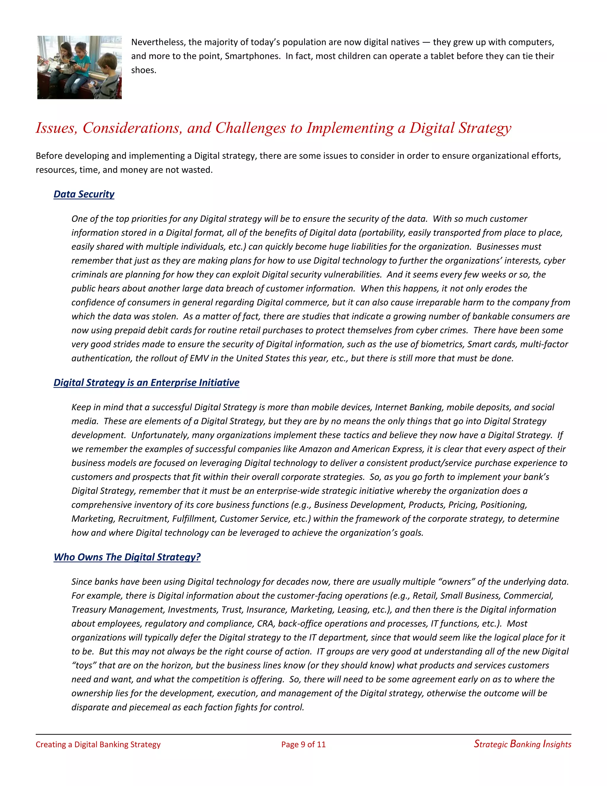Creating a Digital Banking Strategy Page 9 of 11 Strategic Banking Insights
Nevertheless, the majority of today’s population are now digital natives — they grew up with computers,
and more to the point, Smartphones. In fact, most children can operate a tablet before they can tie their
shoes.
Issues, Considerations, and Challenges to Implementing a Digital Strategy
Before developing and implementing a Digital strategy, there are some issues to consider in order to ensure organizational efforts,
resources, time, and money are not wasted.
Data Security
One of the top priorities for any Digital strategy will be to ensure the security of the data. With so much customer
information stored in a Digital format, all of the benefits of Digital data (portability, easily transported from place to place,
easily shared with multiple individuals, etc.) can quickly become huge liabilities for the organization. Businesses must
remember that just as they are making plans for how to use Digital technology to further the organizations’ interests, cyber
criminals are planning for how they can exploit Digital security vulnerabilities. And it seems every few weeks or so, the
public hears about another large data breach of customer information. When this happens, it not only erodes the
confidence of consumers in general regarding Digital commerce, but it can also cause irreparable harm to the company from
which the data was stolen. As a matter of fact, there are studies that indicate a growing number of bankable consumers are
now using prepaid debit cards for routine retail purchases to protect themselves from cyber crimes. There have been some
very good strides made to ensure the security of Digital information, such as the use of biometrics, Smart cards, multi-factor
authentication, the rollout of EMV in the United States this year, etc., but there is still more that must be done.
Digital Strategy is an Enterprise Initiative
Keep in mind that a successful Digital Strategy is more than mobile devices, Internet Banking, mobile deposits, and social
media. These are elements of a Digital Strategy, but they are by no means the only things that go into Digital Strategy
development. Unfortunately, many organizations implement these tactics and believe they now have a Digital Strategy. If
we remember the examples of successful companies like Amazon and American Express, it is clear that every aspect of their
business models are focused on leveraging Digital technology to deliver a consistent product/service purchase experience to
customers and prospects that fit within their overall corporate strategies. So, as you go forth to implement your bank’s
Digital Strategy, remember that it must be an enterprise-wide strategic initiative whereby the organization does a
comprehensive inventory of its core business functions (e.g., Business Development, Products, Pricing, Positioning,
Marketing, Recruitment, Fulfillment, Customer Service, etc.) within the framework of the corporate strategy, to determine
how and where Digital technology can be leveraged to achieve the organization’s goals.
Who Owns The Digital Strategy?
Since banks have been using Digital technology for decades now, there are usually multiple “owners” of the underlying data.
For example, there is Digital information about the customer-facing operations (e.g., Retail, Small Business, Commercial,
Treasury Management, Investments, Trust, Insurance, Marketing, Leasing, etc.), and then there is the Digital information
about employees, regulatory and compliance, CRA, back-office operations and processes, IT functions, etc.). Most
organizations will typically defer the Digital strategy to the IT department, since that would seem like the logical place for it
to be. But this may not always be the right course of action. IT groups are very good at understanding all of the new Digital
“toys” that are on the horizon, but the business lines know (or they should know) what products and services customers
need and want, and what the competition is offering. So, there will need to be some agreement early on as to where the
ownership lies for the development, execution, and management of the Digital strategy, otherwise the outcome will be
disparate and piecemeal as each faction fights for control.
 