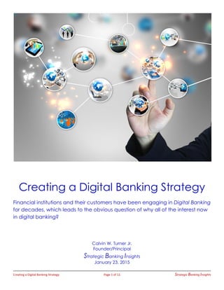 Creating a Digital Banking Strategy Page 1 of 11 Strategic Banking Insights
Creating a Digital Banking Strategy
Financial institutions and their customers have been engaging in Digital Banking
for decades, which leads to the obvious question of why all of the interest now
in digital banking?
Calvin W. Turner Jr.
Founder/Principal
Strategic Banking Insights
January 23, 2015
 