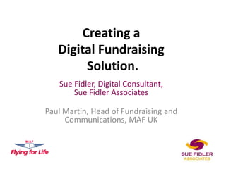 Creating a
   Digital Fundraising
        Solution.
   Sue Fidler, Digital Consultant,
       Sue Fidler Associates

Paul Martin, Head of Fundraising and
     Communications, MAF UK
 