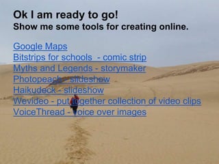 Ok I am ready to go!
Show me some tools for creating online.
Google Maps
Bitstrips for schools - comic strip
Myths and Legends - storymaker
Photopeach - slideshow
Haikudeck - slideshow
Wevideo - put together collection of video clips
VoiceThread - voice over images
 