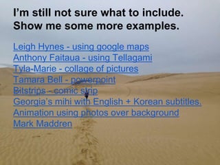 I’m still not sure what to include.
Show me some more examples.
Leigh Hynes - using google maps
Anthony Faitaua - using Tellagami
Tyla-Marie - collage of pictures
Tamara Bell - powerpoint
Bitstrips - comic strip
Georgia’s mihi with English + Korean subtitles.
Animation using photos over background
Mark Maddren
 
