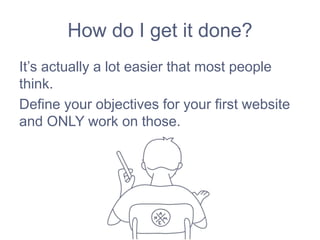 How do I get it done?
It’s actually a lot easier that most people
think.
Define your objectives for your first website
and ONLY work on those.
 