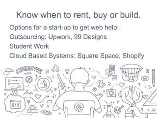 Know when to rent, buy or build.
Options for a start-up to get web help:
Outsourcing: Upwork, 99 Designs
Student Work
Cloud Based Systems: Square Space, Shopify
 