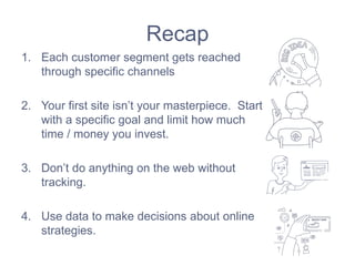 Recap
1. Each customer segment gets reached
through specific channels
2. Your first site isn’t your masterpiece. Start
with a specific goal and limit how much
time / money you invest.
3. Don’t do anything on the web without
tracking.
4. Use data to make decisions about online
strategies.
 
