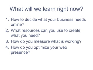 What will we learn right now?
1. How to decide what your business needs
online?
2. What resources can you use to create
what you need?
3. How do you measure what is working?
4. How do you optimize your web
presence?
 