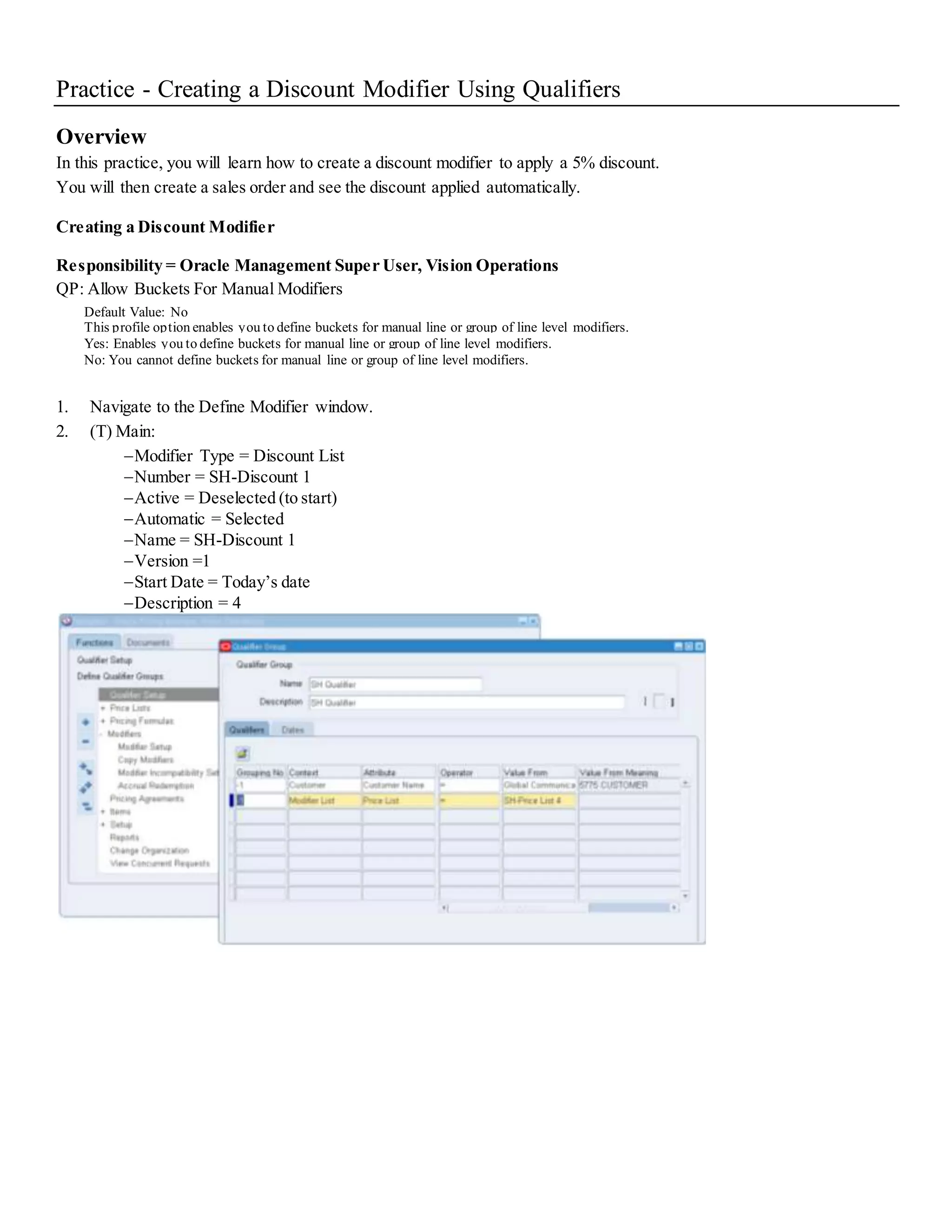 Practice - Creating a Discount Modifier Using Qualifiers Overview In this practice, you will learn how to create a discount modifier to apply a 5% discount. You will then create a sales order and see the discount applied automatically. Creating a Discount Modifier Responsibility = Oracle Management Super User, Vision Operations QP: Allow Buckets For Manual Modifiers Default Value: No This profile option enables you to define buckets for manual line or group of line level modifiers. Yes: Enables you to define buckets for manual line or group of line level modifiers. No: You cannot define buckets for manual line or group of line level modifiers. 1. Navigate to the Define Modifier window. 2. (T) Main: Modifier Type = Discount List Number = SH-Discount 1 Active = Deselected (to start) Automatic = Selected Name = SH-Discount 1 Version =1 Start Date = Today’s date Description = 4 