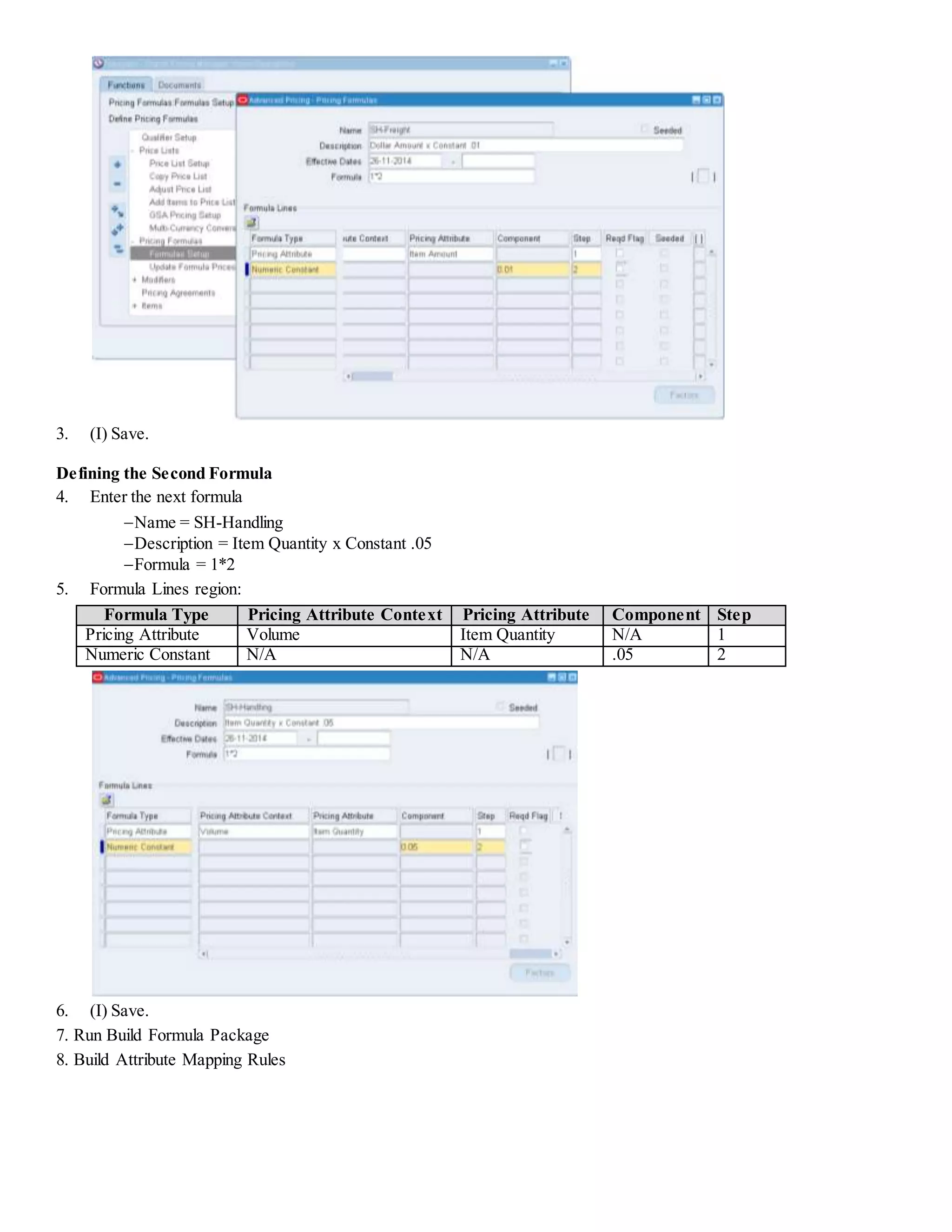 3. (I) Save. Defining the Second Formula 4. Enter the next formula Name = SH-Handling Description = Item Quantity x Constant .05 Formula = 1*2 5. Formula Lines region: Formula Type Pricing Attribute Context Pricing Attribute Component Step Pricing Attribute Volume Item Quantity N/A 1 Numeric Constant N/A N/A .05 2 6. (I) Save. 7. Run Build Formula Package 8. Build Attribute Mapping Rules 