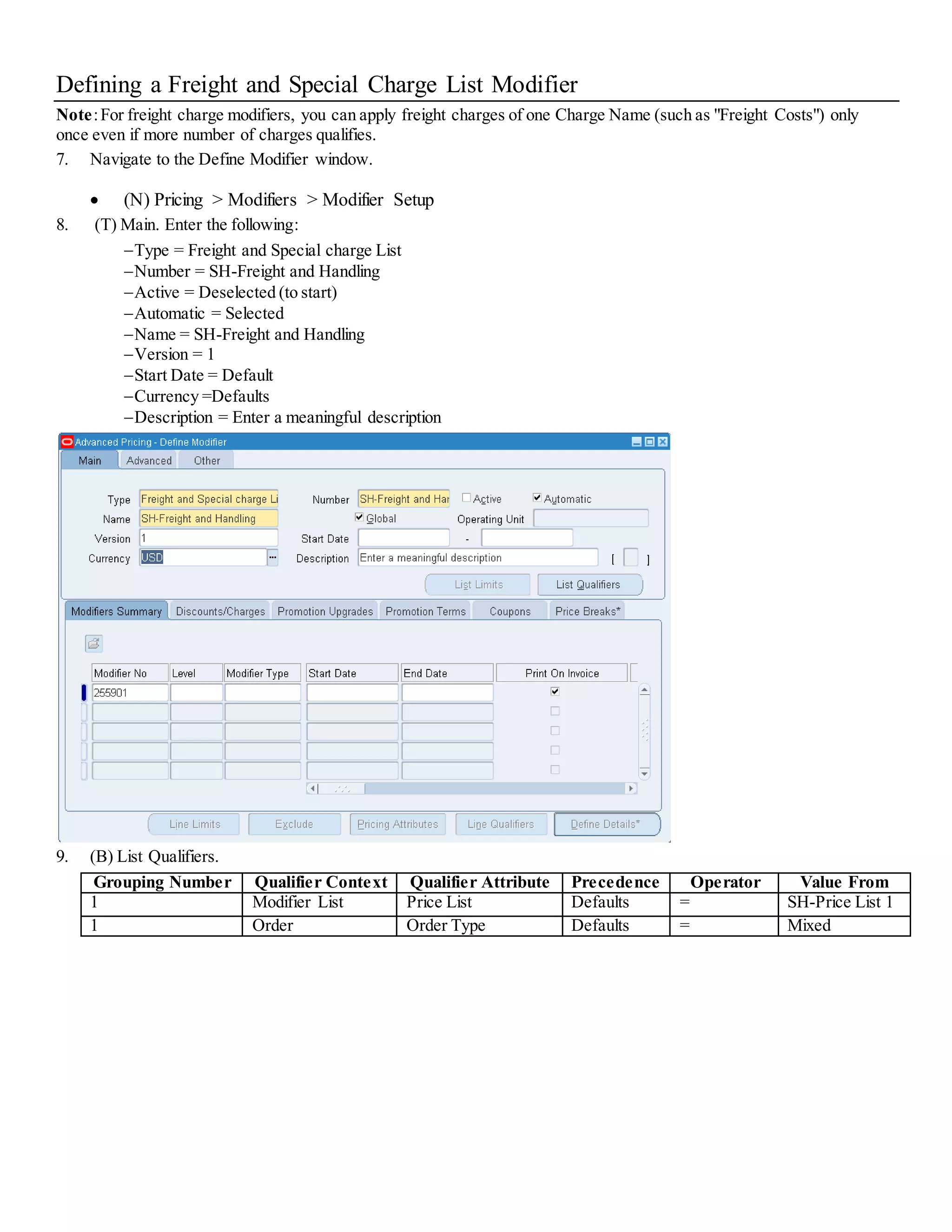 Defining a Freight and Special Charge List Modifier Note:For freight charge modifiers, you can apply freight charges of one Charge Name (such as "Freight Costs") only once even if more number of charges qualifies. 7. Navigate to the Define Modifier window.  (N) Pricing > Modifiers > Modifier Setup 8. (T) Main. Enter the following: Type = Freight and Special charge List Number = SH-Freight and Handling Active = Deselected (to start) Automatic = Selected Name = SH-Freight and Handling Version = 1 Start Date = Default Currency =Defaults Description = Enter a meaningful description 9. (B) List Qualifiers. Grouping Number Qualifier Context Qualifier Attribute Precedence Operator Value From 1 Modifier List Price List Defaults = SH-Price List 1 1 Order Order Type Defaults = Mixed 