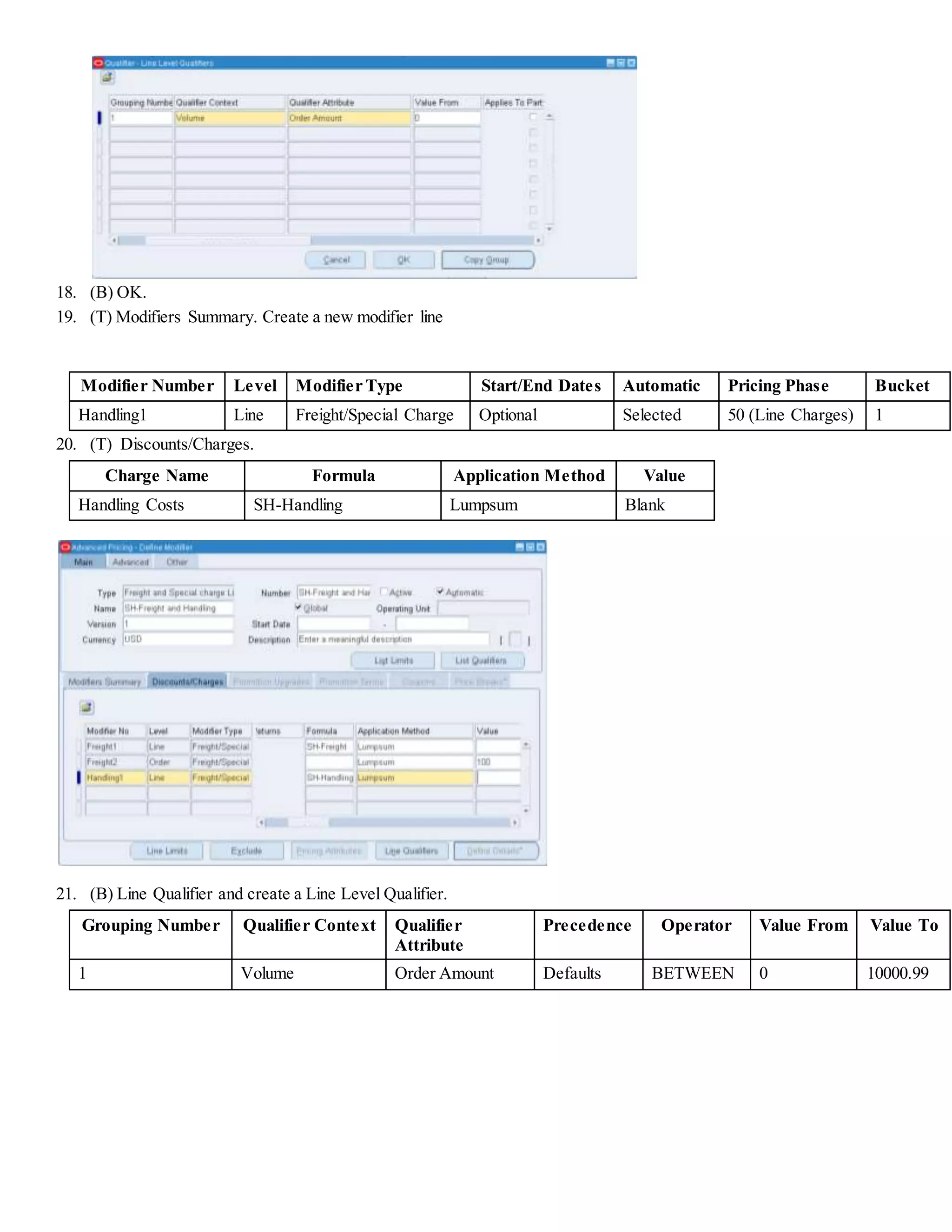18. (B) OK. 19. (T) Modifiers Summary. Create a new modifier line Modifier Number Level Modifier Type Start/End Dates Automatic Pricing Phase Bucket Handling1 Line Freight/Special Charge Optional Selected 50 (Line Charges) 1 20. (T) Discounts/Charges. Charge Name Formula Application Method Value Handling Costs SH-Handling Lumpsum Blank 21. (B) Line Qualifier and create a Line Level Qualifier. Grouping Number Qualifier Context Qualifier Attribute Precedence Operator Value From Value To 1 Volume Order Amount Defaults BETWEEN 0 10000.99 