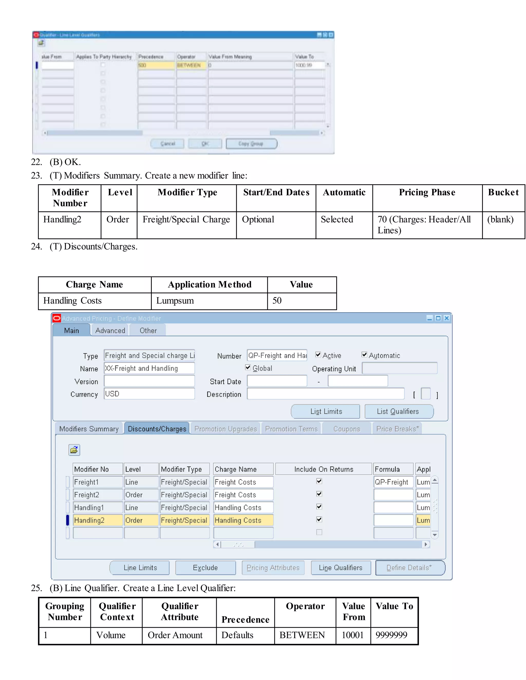 22. (B) OK. 23. (T) Modifiers Summary. Create a new modifier line: Modifier Number Level Modifier Type Start/End Dates Automatic Pricing Phase Bucket Handling2 Order Freight/Special Charge Optional Selected 70 (Charges: Header/All Lines) (blank) 24. (T) Discounts/Charges. Charge Name Application Method Value Handling Costs Lumpsum 50 25. (B) Line Qualifier. Create a Line Level Qualifier: Grouping Number Qualifier Context Qualifier Attribute Precedence Operator Value From Value To 1 Volume Order Amount Defaults BETWEEN 10001 9999999 