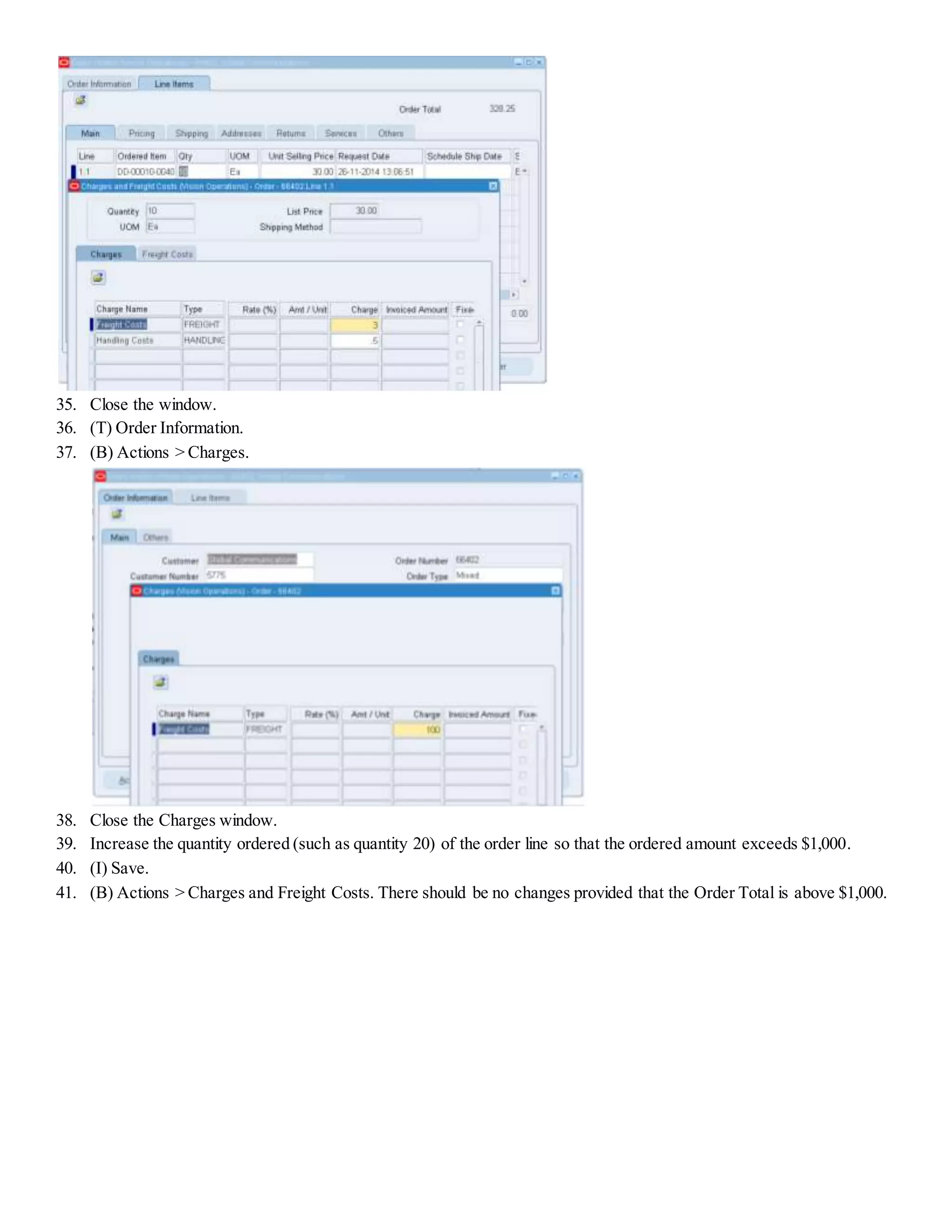 35. Close the window. 36. (T) Order Information. 37. (B) Actions > Charges. 38. Close the Charges window. 39. Increase the quantity ordered (such as quantity 20) of the order line so that the ordered amount exceeds $1,000. 40. (I) Save. 41. (B) Actions > Charges and Freight Costs. There should be no changes provided that the Order Total is above $1,000. 