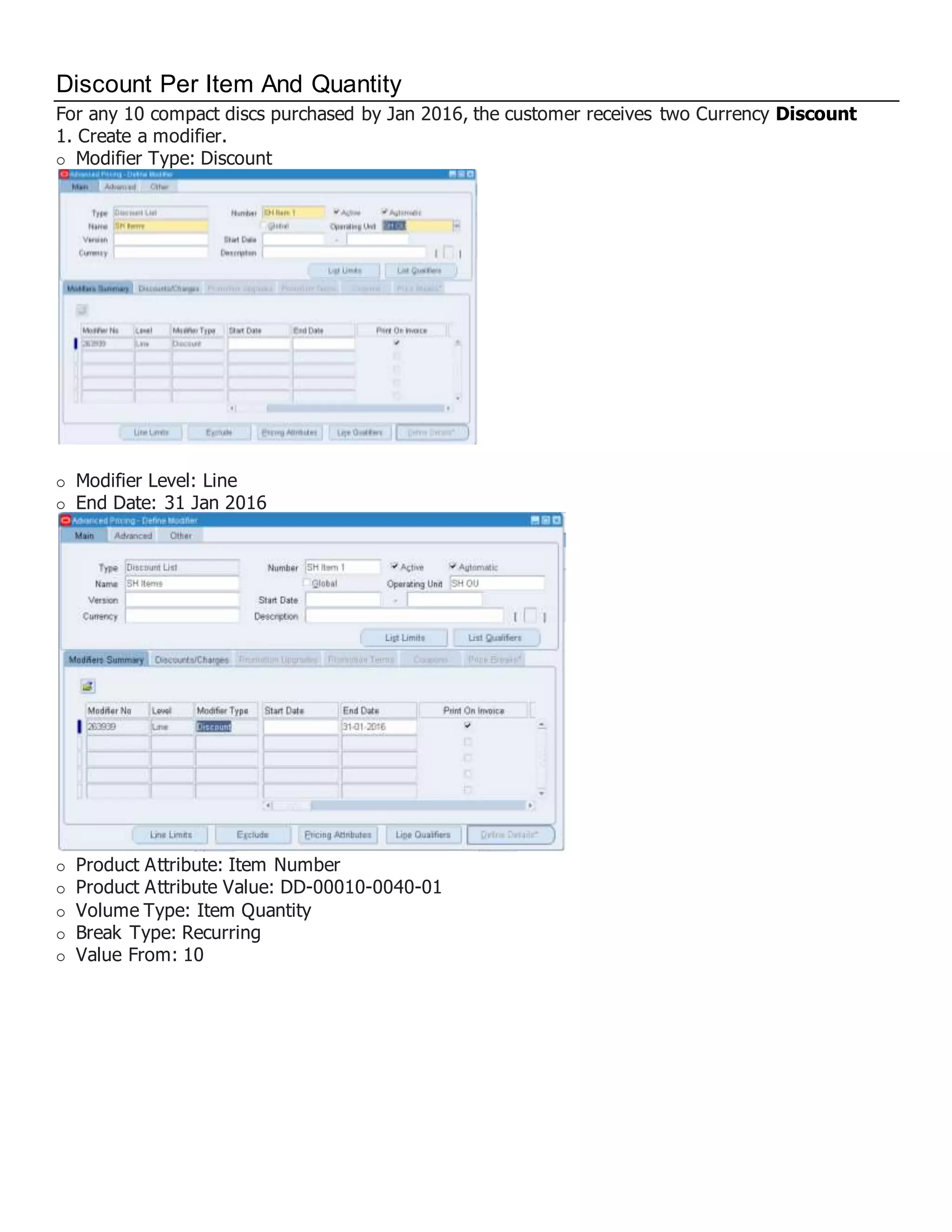 Discount Per Item And Quantity For any 10 compact discs purchased by Jan 2016, the customer receives two Currency Discount 1. Create a modifier. Modifier Type: Discount Modifier Level: Line End Date: 31 Jan 2016 Product Attribute: Item Number Product Attribute Value: DD-00010-0040-01 Volume Type: Item Quantity Break Type: Recurring Value From: 10 