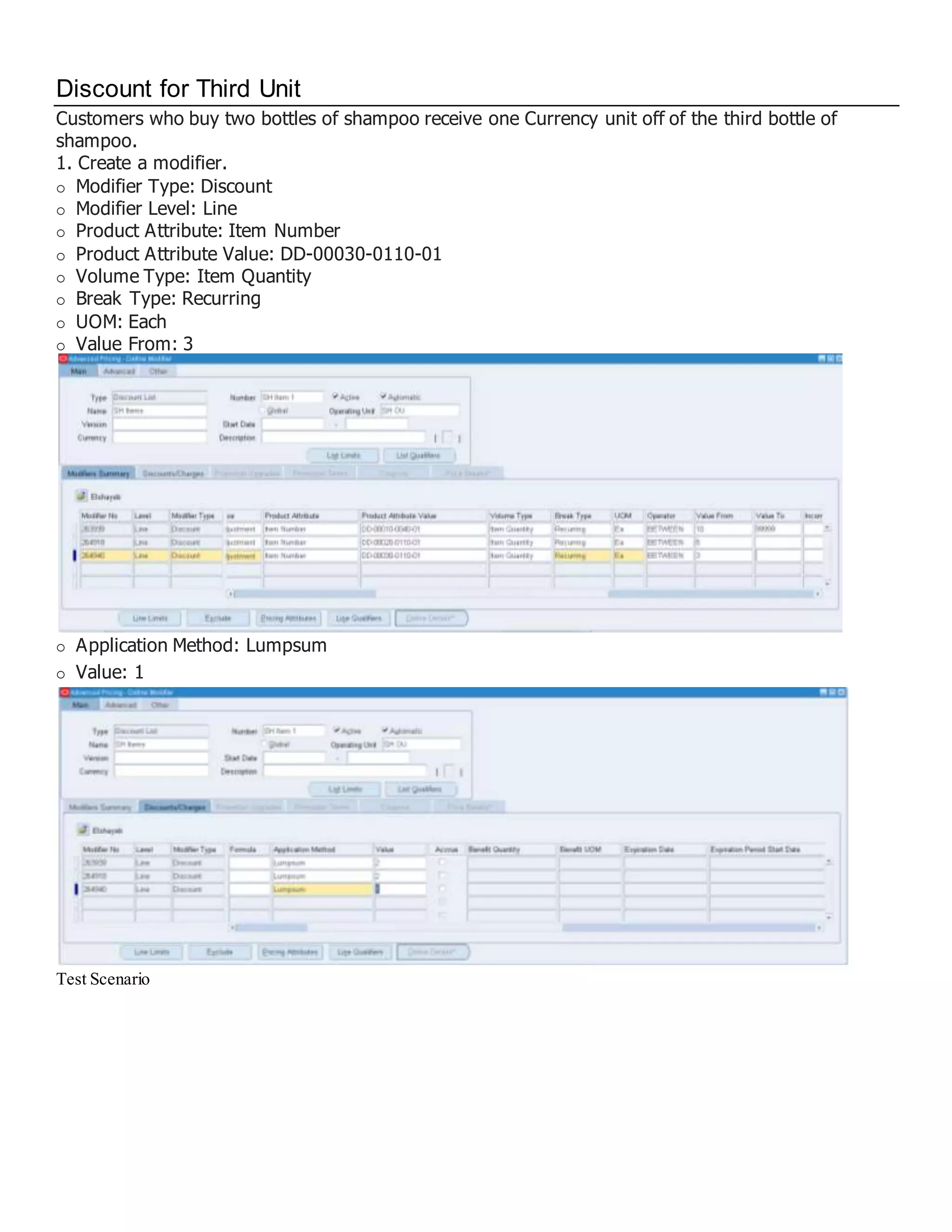 Discount for Third Unit Customers who buy two bottles of shampoo receive one Currency unit off of the third bottle of shampoo. 1. Create a modifier. Modifier Type: Discount Modifier Level: Line Product Attribute: Item Number Product Attribute Value: DD-00030-0110-01 Volume Type: Item Quantity Break Type: Recurring UOM: Each Value From: 3 Application Method: Lumpsum Value: 1 Test Scenario 