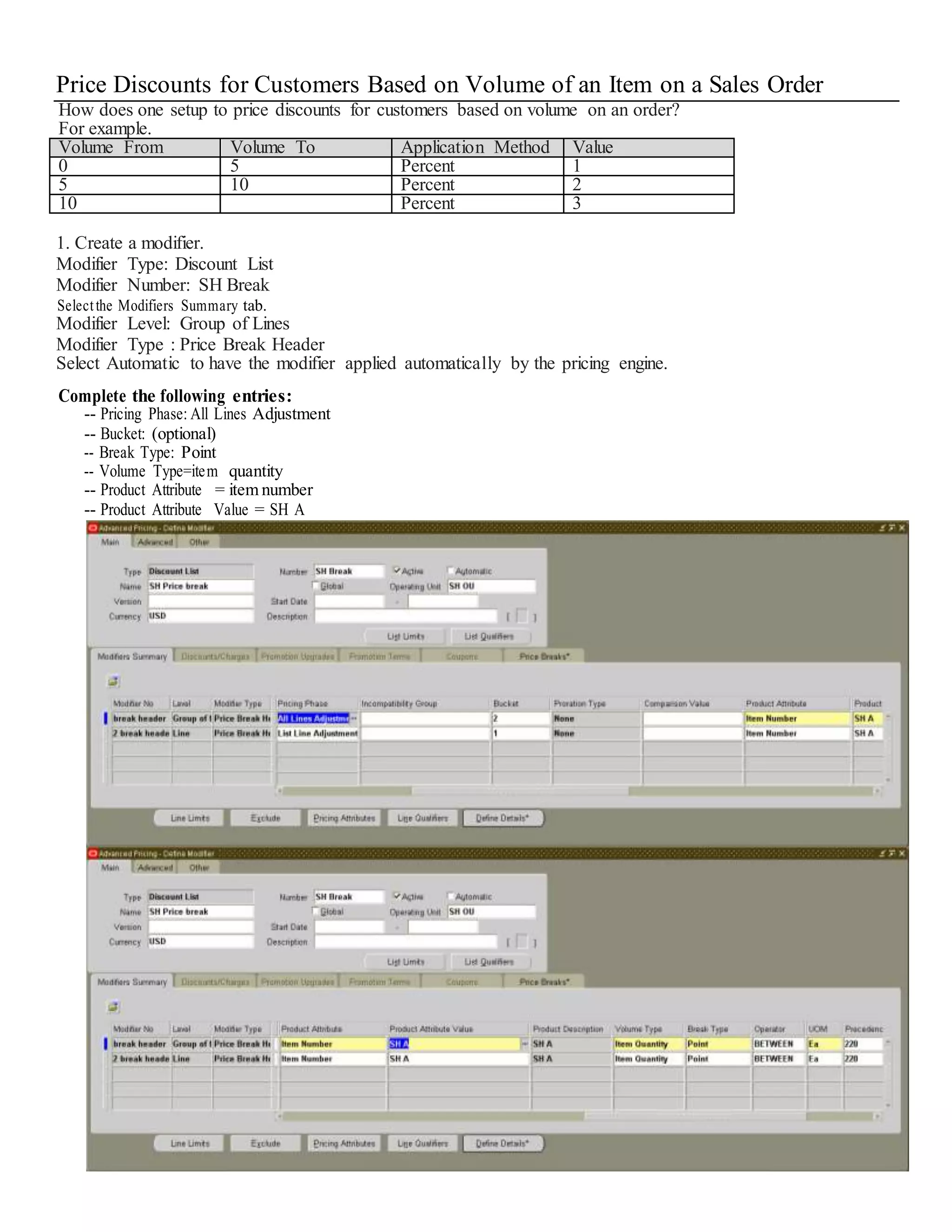 Price Discounts for Customers Based on Volume of an Item on a Sales Order How does one setup to price discounts for customers based on volume on an order? For example. Volume From Volume To Application Method Value 0 5 Percent 1 5 10 Percent 2 10 Percent 3 1. Create a modifier. Modifier Type: Discount List Modifier Number: SH Break Selectthe Modifiers Summary tab. Modifier Level: Group of Lines Modifier Type : Price Break Header Select Automatic to have the modifier applied automatically by the pricing engine. Complete the following entries: -- Pricing Phase: All Lines Adjustment -- Bucket: (optional) -- Break Type: Point -- Volume Type=item quantity -- Product Attribute = item number -- Product Attribute Value = SH A 