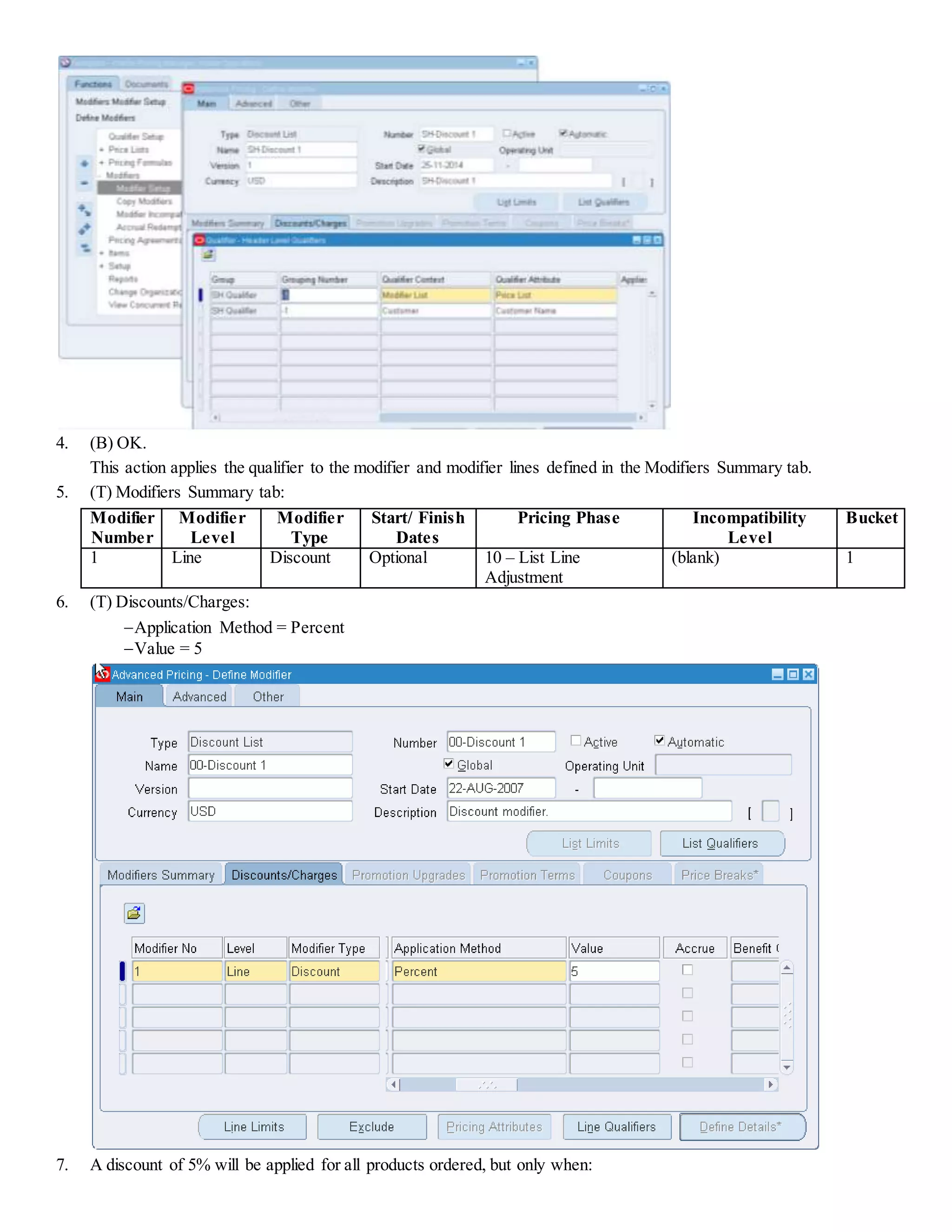 4. (B) OK. This action applies the qualifier to the modifier and modifier lines defined in the Modifiers Summary tab. 5. (T) Modifiers Summary tab: Modifier Number Modifier Level Modifier Type Start/ Finish Dates Pricing Phase Incompatibility Level Bucket 1 Line Discount Optional 10 – List Line Adjustment (blank) 1 6. (T) Discounts/Charges: Application Method = Percent Value = 5 7. A discount of 5% will be applied for all products ordered, but only when: 