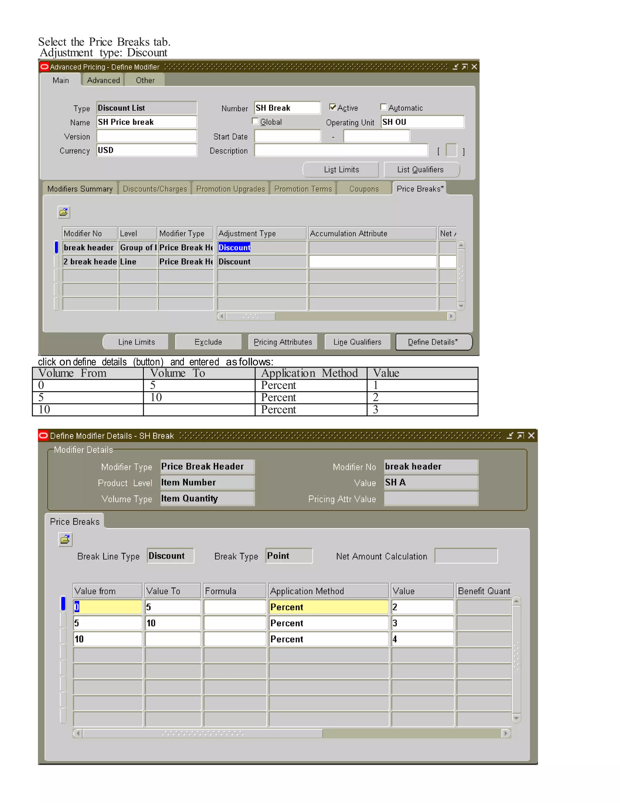 Select the Price Breaks tab. Adjustment type: Discount click on define details (button) and entered asfollows: Volume From Volume To Application Method Value 0 5 Percent 1 5 10 Percent 2 10 Percent 3 