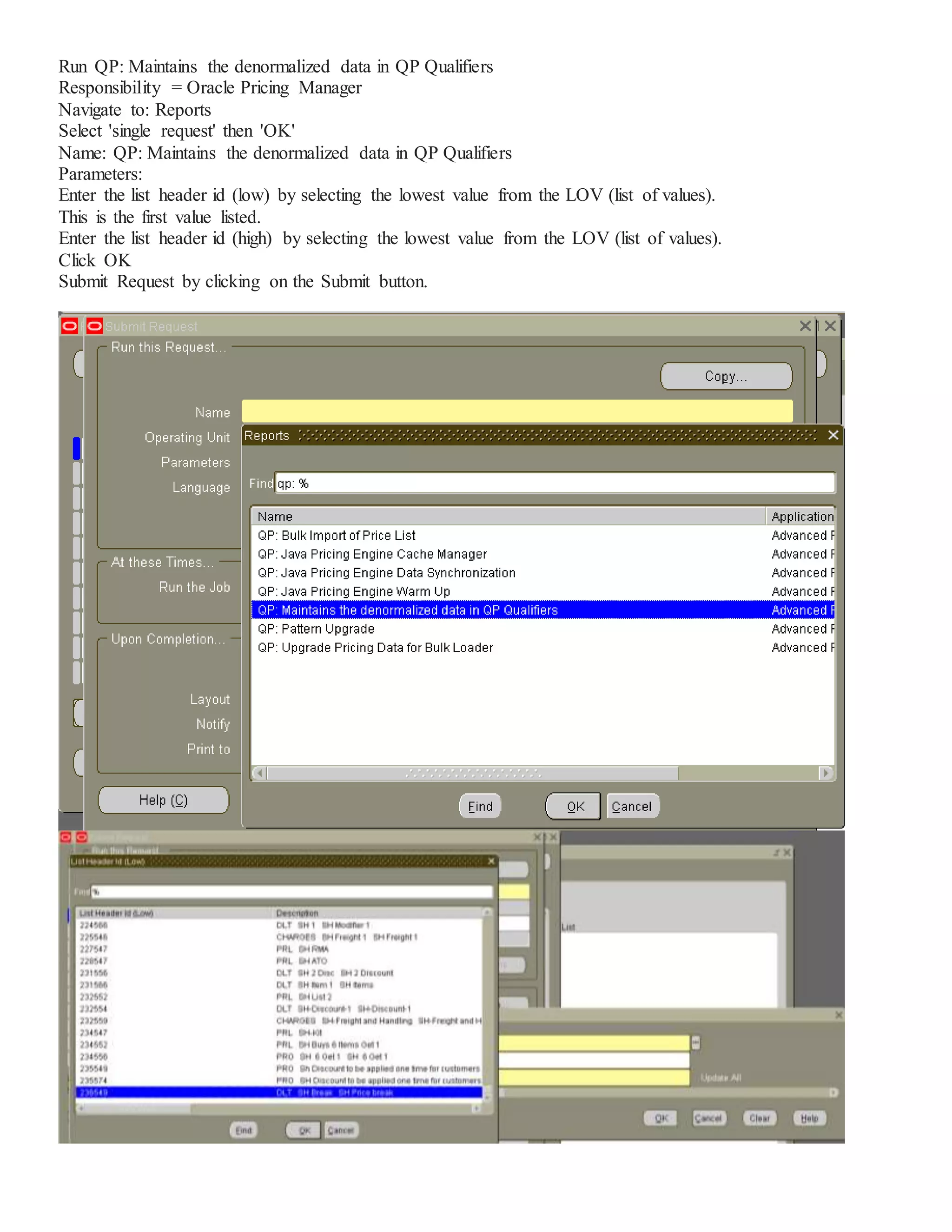 Run QP: Maintains the denormalized data in QP Qualifiers Responsibility = Oracle Pricing Manager Navigate to: Reports Select 'single request' then 'OK' Name: QP: Maintains the denormalized data in QP Qualifiers Parameters: Enter the list header id (low) by selecting the lowest value from the LOV (list of values). This is the first value listed. Enter the list header id (high) by selecting the lowest value from the LOV (list of values). Click OK Submit Request by clicking on the Submit button. 