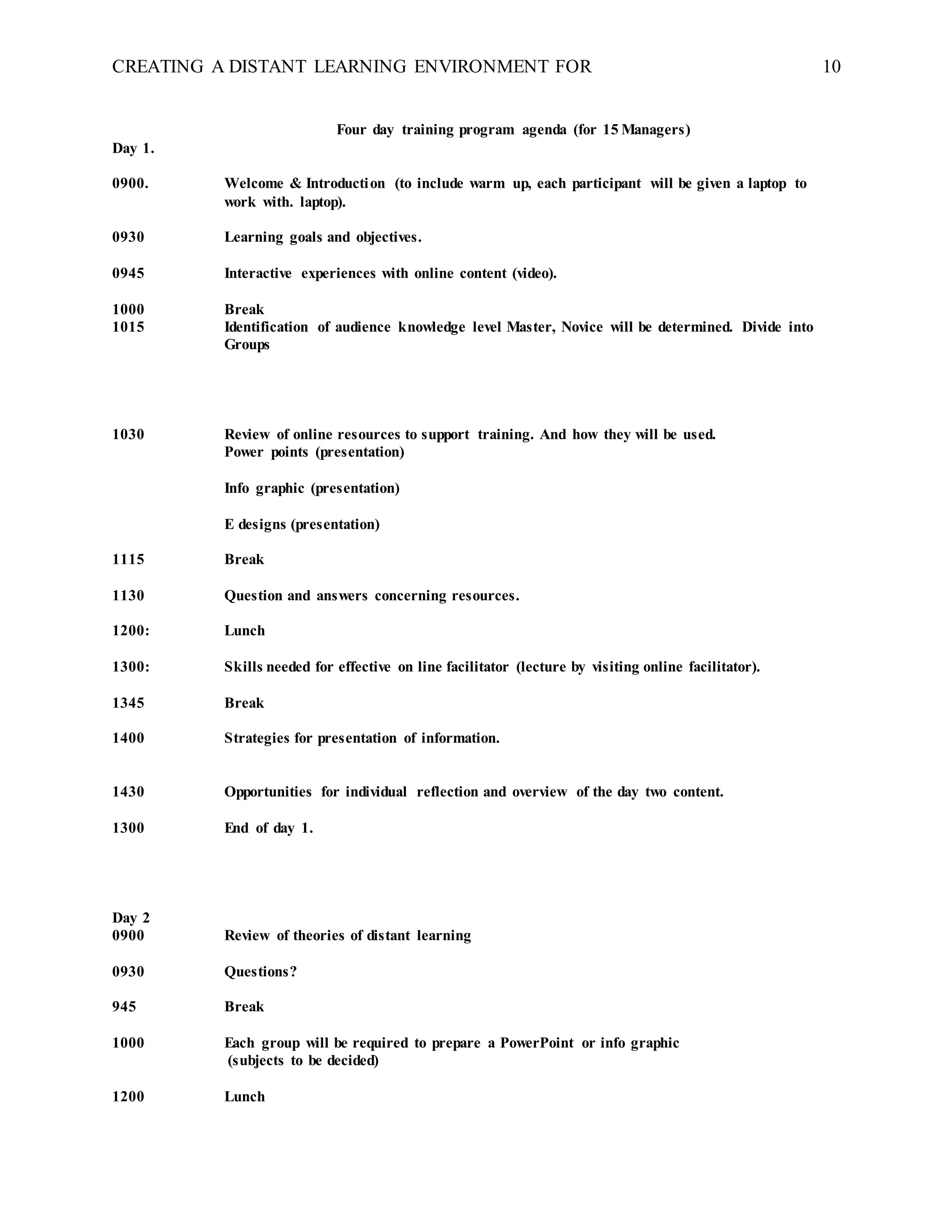 CREATING A DISTANT LEARNING ENVIRONMENT FOR 10
Four day training program agenda (for 15 Managers)
Day 1.
0900. Welcome & Introduction (to include warm up, each participant will be given a laptop to
work with. laptop).
0930 Learning goals and objectives.
0945 Interactive experiences with online content (video).
1000 Break
1015 Identification of audience knowledge level Master, Novice will be determined. Divide into
Groups
1030 Review of online resources to support training. And how they will be used.
Power points (presentation)
Info graphic (presentation)
E designs (presentation)
1115 Break
1130 Question and answers concerning resources.
1200: Lunch
1300: Skills needed for effective on line facilitator (lecture by visiting online facilitator).
1345 Break
1400 Strategies for presentation of information.
1430 Opportunities for individual reflection and overview of the day two content.
1300 End of day 1.
Day 2
0900 Review of theories of distant learning
0930 Questions?
945 Break
1000 Each group will be required to prepare a PowerPoint or info graphic
(subjects to be decided)
1200 Lunch
 