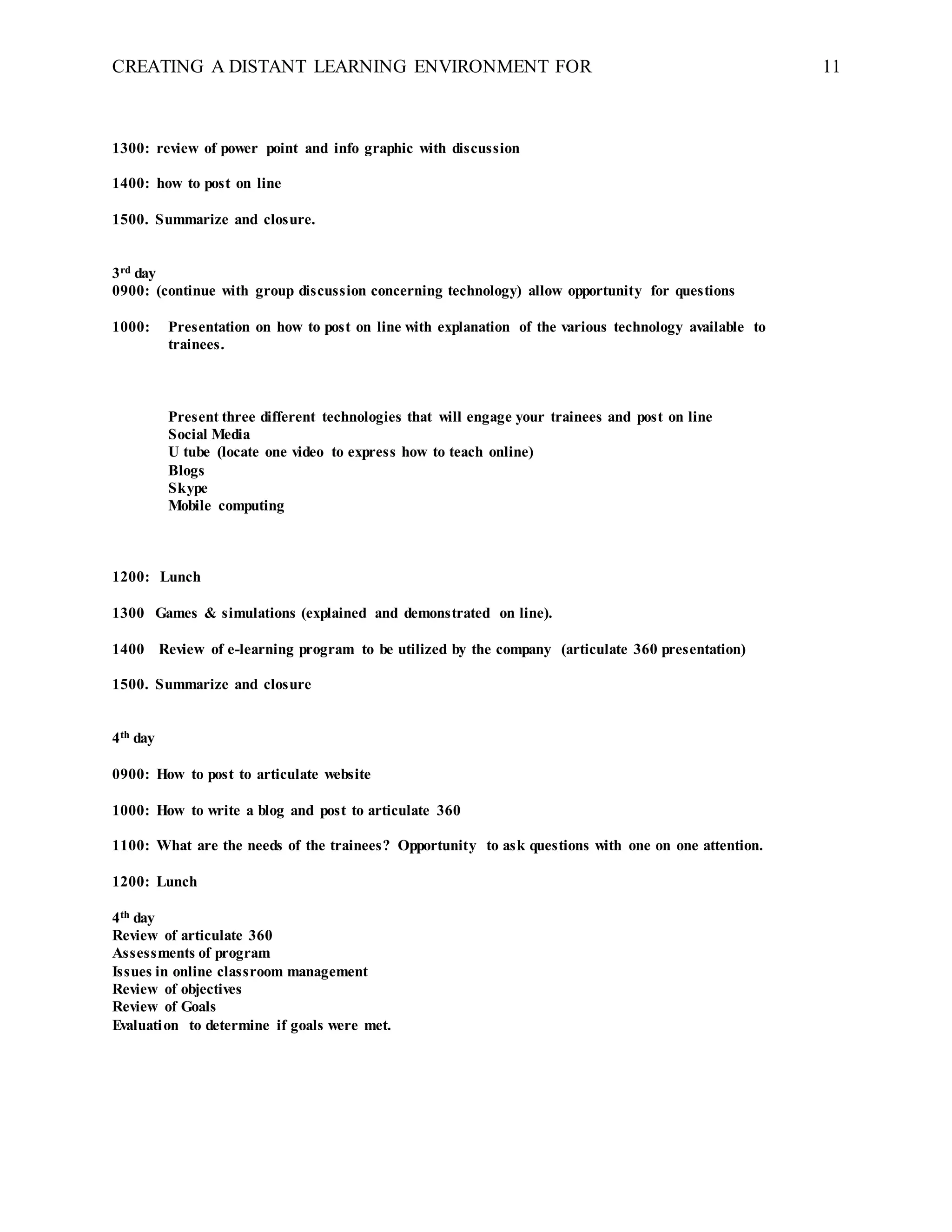 CREATING A DISTANT LEARNING ENVIRONMENT FOR 11
1300: review of power point and info graphic with discussion
1400: how to post on line
1500. Summarize and closure.
3rd day
0900: (continue with group discussion concerning technology) allow opportunity for questions
1000: Presentation on how to post on line with explanation of the various technology available to
trainees.
Present three different technologies that will engage your trainees and post on line
Social Media
U tube (locate one video to express how to teach online)
Blogs
Skype
Mobile computing
1200: Lunch
1300 Games & simulations (explained and demonstrated on line).
1400 Review of e-learning program to be utilized by the company (articulate 360 presentation)
1500. Summarize and closure
4th day
0900: How to post to articulate website
1000: How to write a blog and post to articulate 360
1100: What are the needs of the trainees? Opportunity to ask questions with one on one attention.
1200: Lunch
4th day
Review of articulate 360
Assessments of program
Issues in online classroom management
Review of objectives
Review of Goals
Evaluation to determine if goals were met.
 