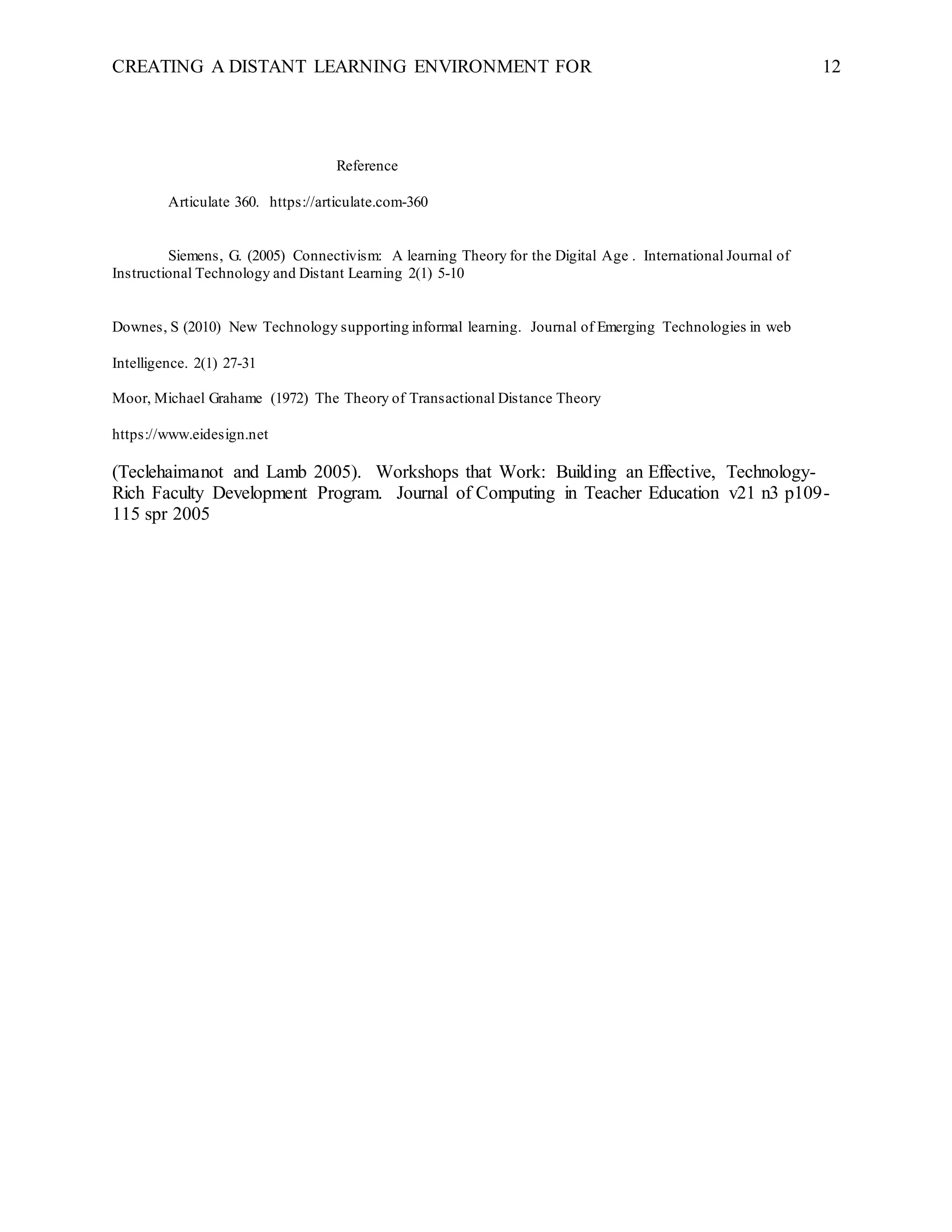 CREATING A DISTANT LEARNING ENVIRONMENT FOR 12
Reference
Articulate 360. https://articulate.com-360
Siemens, G. (2005) Connectivism: A learning Theory for the Digital Age . International Journal of
Instructional Technology and Distant Learning 2(1) 5-10
Downes, S (2010) New Technology supporting informal learning. Journal of Emerging Technologies in web
Intelligence. 2(1) 27-31
Moor, Michael Grahame (1972) The Theory of Transactional Distance Theory
https://www.eidesign.net
(Teclehaimanot and Lamb 2005). Workshops that Work: Building an Effective, Technology-
Rich Faculty Development Program. Journal of Computing in Teacher Education v21 n3 p109-
115 spr 2005
 
