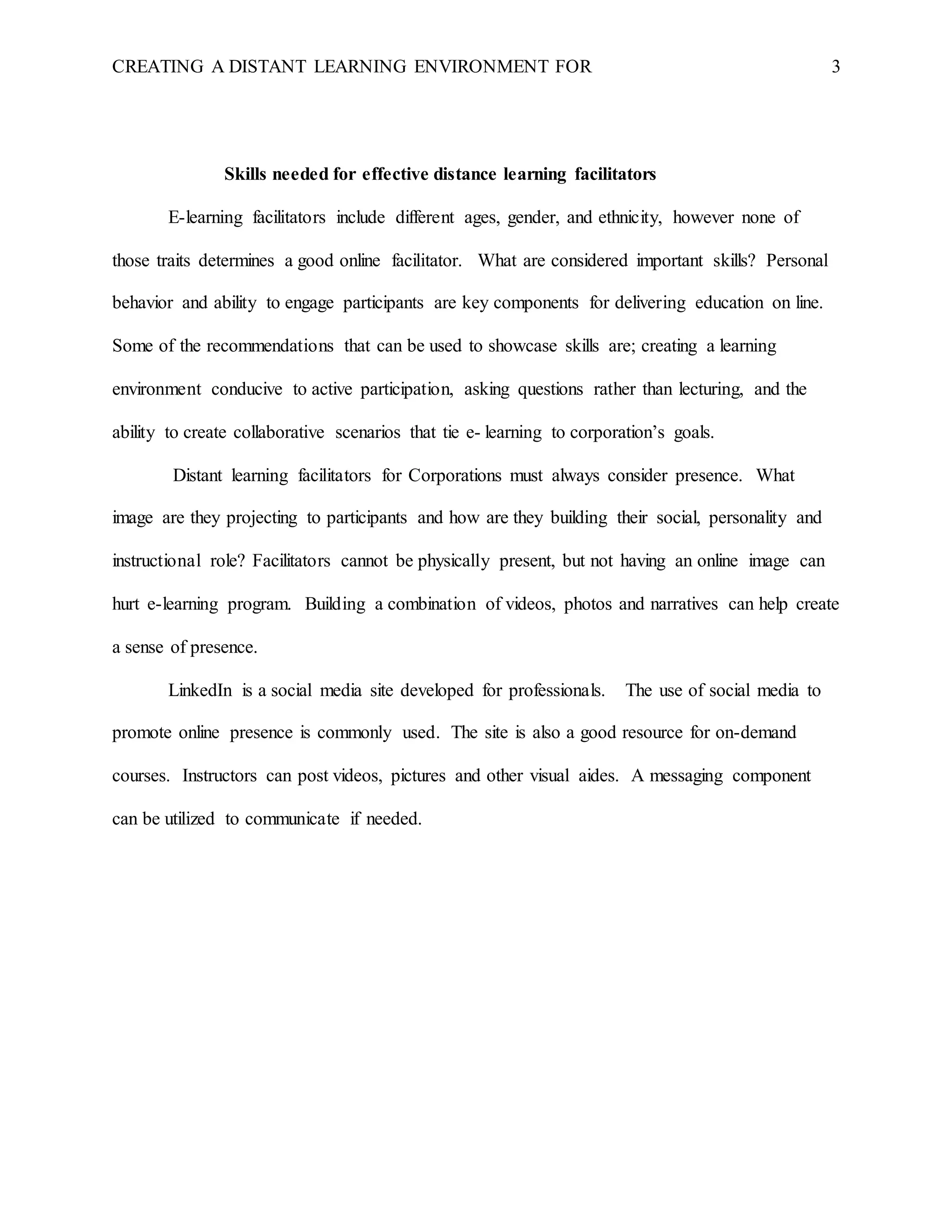 CREATING A DISTANT LEARNING ENVIRONMENT FOR 3
Skills needed for effective distance learning facilitators
E-learning facilitators include different ages, gender, and ethnicity, however none of
those traits determines a good online facilitator. What are considered important skills? Personal
behavior and ability to engage participants are key components for delivering education on line.
Some of the recommendations that can be used to showcase skills are; creating a learning
environment conducive to active participation, asking questions rather than lecturing, and the
ability to create collaborative scenarios that tie e- learning to corporation’s goals.
Distant learning facilitators for Corporations must always consider presence. What
image are they projecting to participants and how are they building their social, personality and
instructional role? Facilitators cannot be physically present, but not having an online image can
hurt e-learning program. Building a combination of videos, photos and narratives can help create
a sense of presence.
LinkedIn is a social media site developed for professionals. The use of social media to
promote online presence is commonly used. The site is also a good resource for on-demand
courses. Instructors can post videos, pictures and other visual aides. A messaging component
can be utilized to communicate if needed.
 