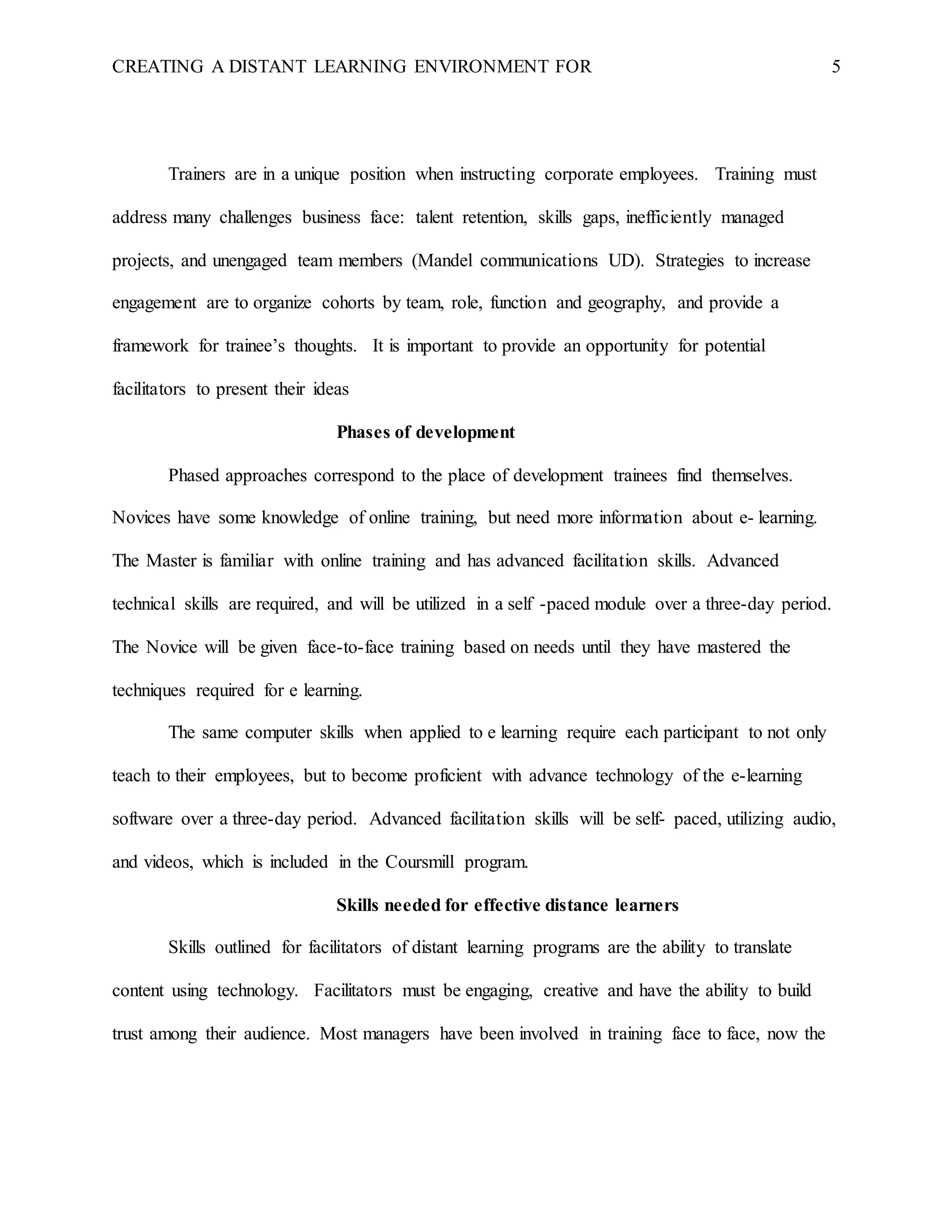 CREATING A DISTANT LEARNING ENVIRONMENT FOR 5
Trainers are in a unique position when instructing corporate employees. Training must
address many challenges business face: talent retention, skills gaps, inefficiently managed
projects, and unengaged team members (Mandel communications UD). Strategies to increase
engagement are to organize cohorts by team, role, function and geography, and provide a
framework for trainee’s thoughts. It is important to provide an opportunity for potential
facilitators to present their ideas
Phases of development
Phased approaches correspond to the place of development trainees find themselves.
Novices have some knowledge of online training, but need more information about e- learning.
The Master is familiar with online training and has advanced facilitation skills. Advanced
technical skills are required, and will be utilized in a self -paced module over a three-day period.
The Novice will be given face-to-face training based on needs until they have mastered the
techniques required for e learning.
The same computer skills when applied to e learning require each participant to not only
teach to their employees, but to become proficient with advance technology of the e-learning
software over a three-day period. Advanced facilitation skills will be self- paced, utilizing audio,
and videos, which is included in the Coursmill program.
Skills needed for effective distance learners
Skills outlined for facilitators of distant learning programs are the ability to translate
content using technology. Facilitators must be engaging, creative and have the ability to build
trust among their audience. Most managers have been involved in training face to face, now the
 