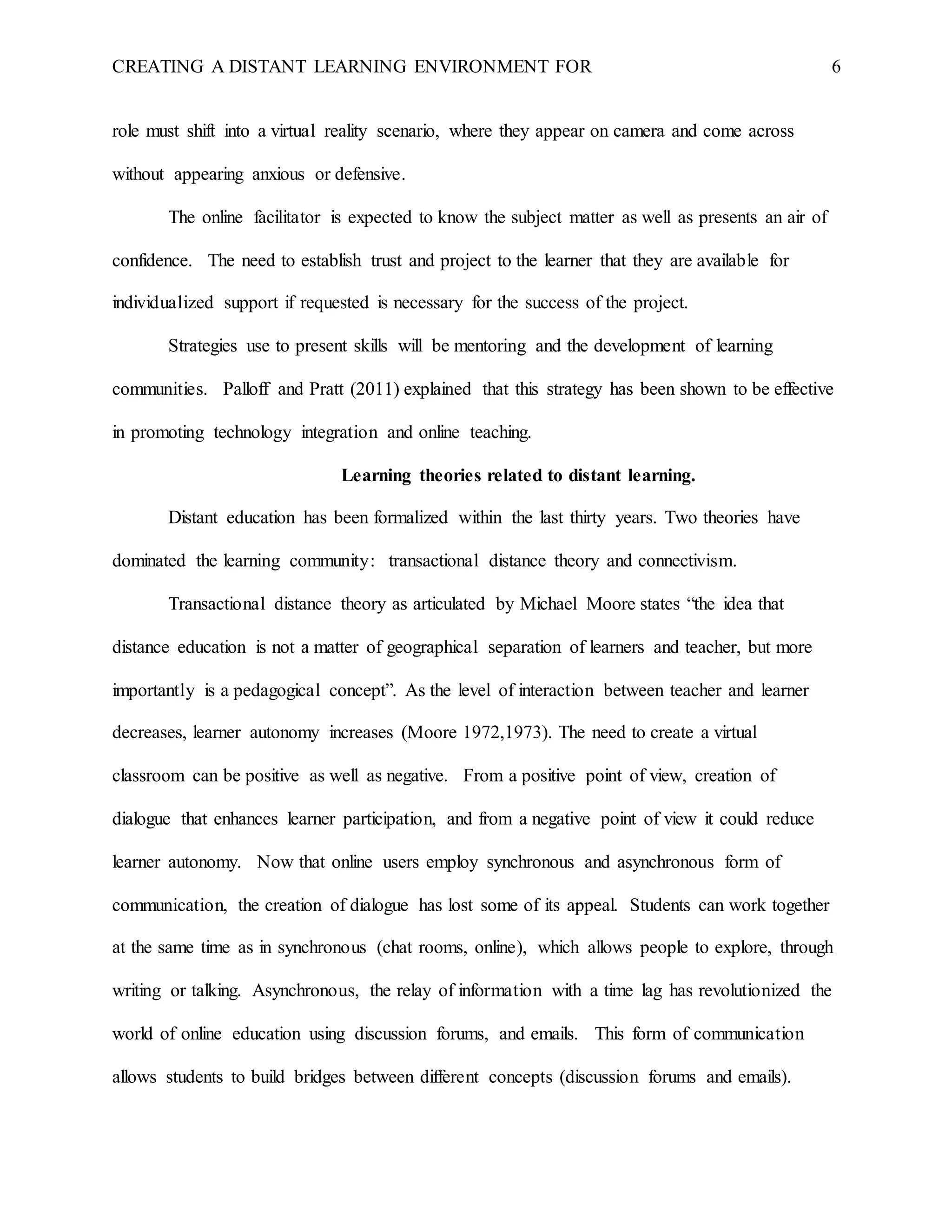 CREATING A DISTANT LEARNING ENVIRONMENT FOR 6
role must shift into a virtual reality scenario, where they appear on camera and come across
without appearing anxious or defensive.
The online facilitator is expected to know the subject matter as well as presents an air of
confidence. The need to establish trust and project to the learner that they are available for
individualized support if requested is necessary for the success of the project.
Strategies use to present skills will be mentoring and the development of learning
communities. Palloff and Pratt (2011) explained that this strategy has been shown to be effective
in promoting technology integration and online teaching.
Learning theories related to distant learning.
Distant education has been formalized within the last thirty years. Two theories have
dominated the learning community: transactional distance theory and connectivism.
Transactional distance theory as articulated by Michael Moore states “the idea that
distance education is not a matter of geographical separation of learners and teacher, but more
importantly is a pedagogical concept”. As the level of interaction between teacher and learner
decreases, learner autonomy increases (Moore 1972,1973). The need to create a virtual
classroom can be positive as well as negative. From a positive point of view, creation of
dialogue that enhances learner participation, and from a negative point of view it could reduce
learner autonomy. Now that online users employ synchronous and asynchronous form of
communication, the creation of dialogue has lost some of its appeal. Students can work together
at the same time as in synchronous (chat rooms, online), which allows people to explore, through
writing or talking. Asynchronous, the relay of information with a time lag has revolutionized the
world of online education using discussion forums, and emails. This form of communication
allows students to build bridges between different concepts (discussion forums and emails).
 