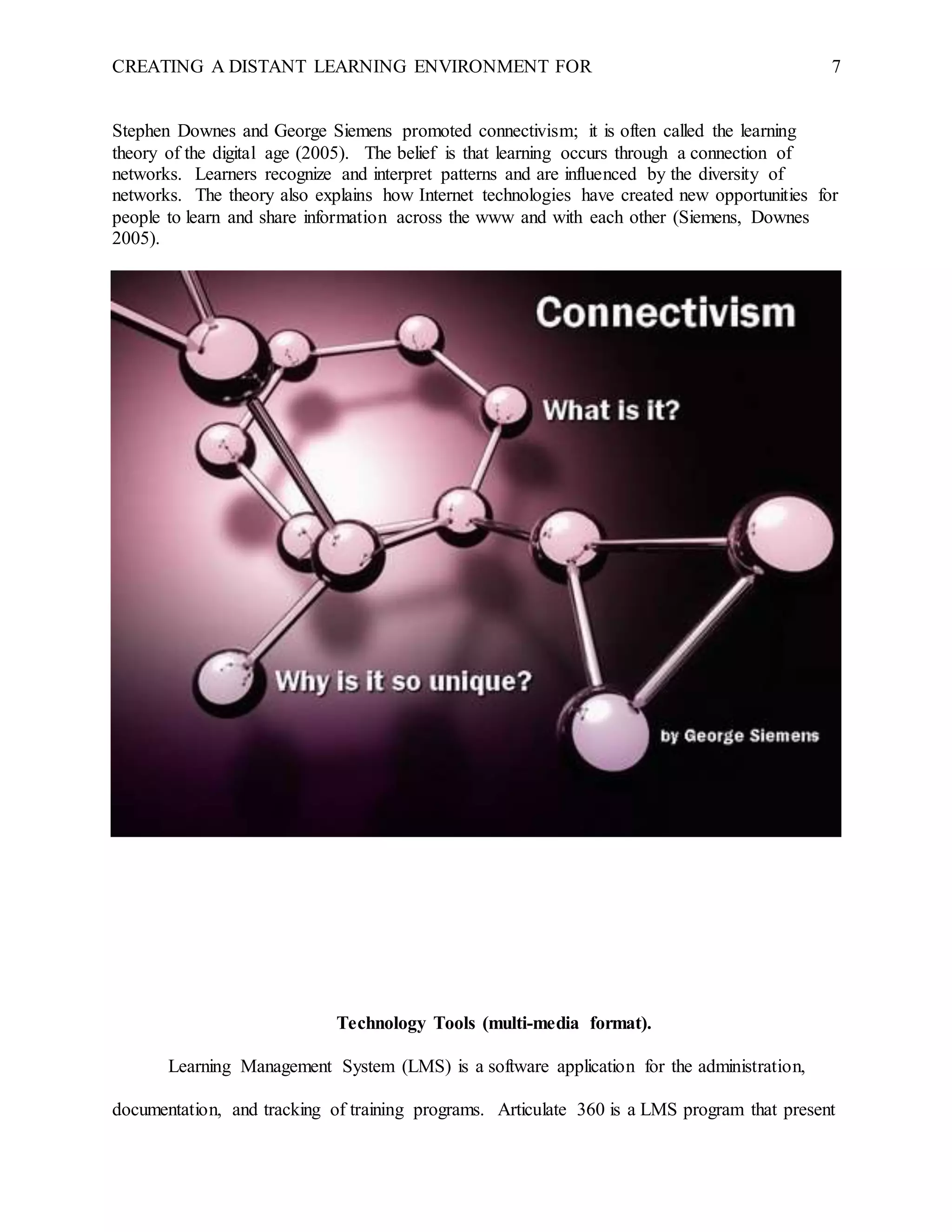 CREATING A DISTANT LEARNING ENVIRONMENT FOR 7
Stephen Downes and George Siemens promoted connectivism; it is often called the learning
theory of the digital age (2005). The belief is that learning occurs through a connection of
networks. Learners recognize and interpret patterns and are influenced by the diversity of
networks. The theory also explains how Internet technologies have created new opportunities for
people to learn and share information across the www and with each other (Siemens, Downes
2005).
Technology Tools (multi-media format).
Learning Management System (LMS) is a software application for the administration,
documentation, and tracking of training programs. Articulate 360 is a LMS program that present
 