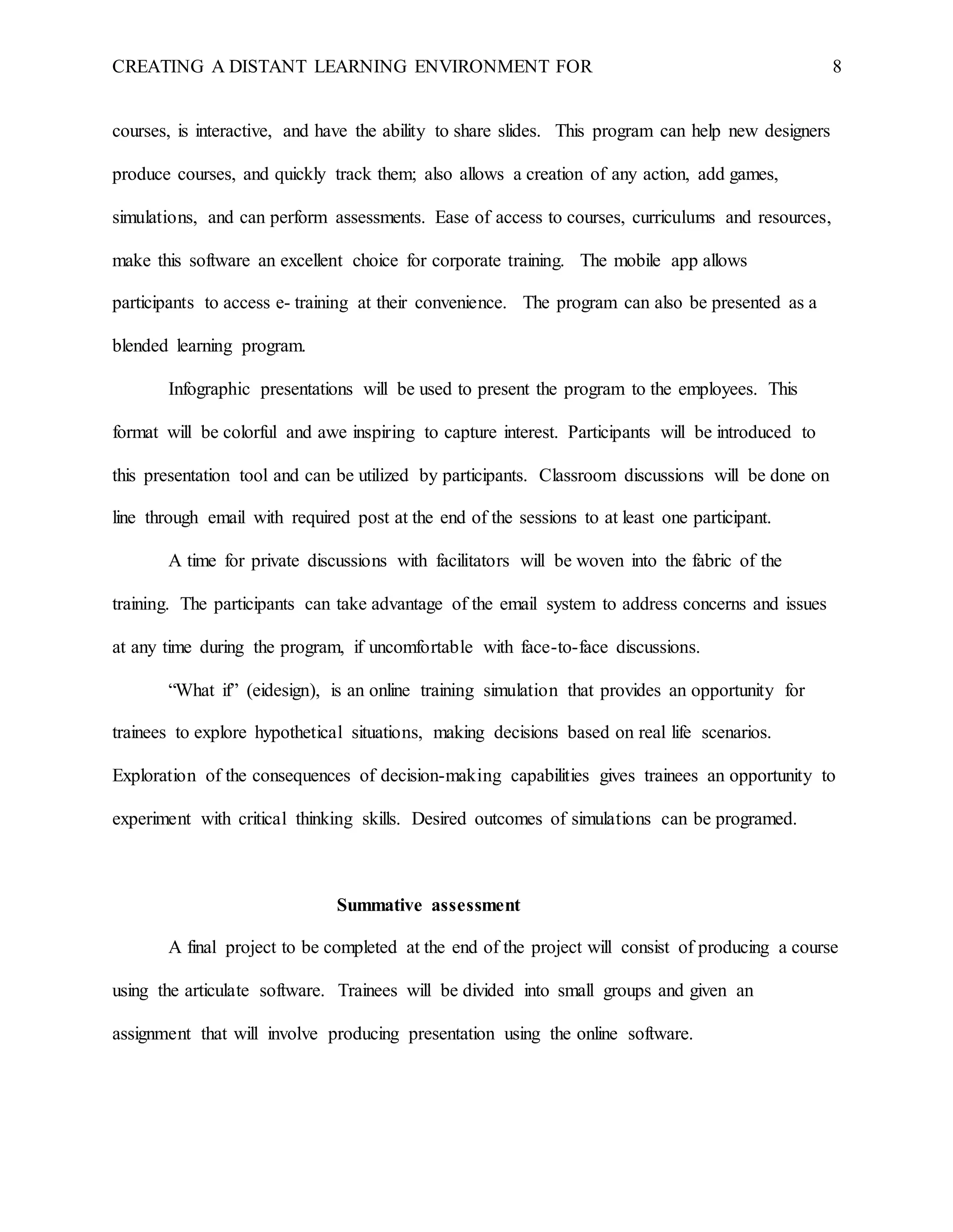 CREATING A DISTANT LEARNING ENVIRONMENT FOR 8
courses, is interactive, and have the ability to share slides. This program can help new designers
produce courses, and quickly track them; also allows a creation of any action, add games,
simulations, and can perform assessments. Ease of access to courses, curriculums and resources,
make this software an excellent choice for corporate training. The mobile app allows
participants to access e- training at their convenience. The program can also be presented as a
blended learning program.
Infographic presentations will be used to present the program to the employees. This
format will be colorful and awe inspiring to capture interest. Participants will be introduced to
this presentation tool and can be utilized by participants. Classroom discussions will be done on
line through email with required post at the end of the sessions to at least one participant.
A time for private discussions with facilitators will be woven into the fabric of the
training. The participants can take advantage of the email system to address concerns and issues
at any time during the program, if uncomfortable with face-to-face discussions.
“What if” (eidesign), is an online training simulation that provides an opportunity for
trainees to explore hypothetical situations, making decisions based on real life scenarios.
Exploration of the consequences of decision-making capabilities gives trainees an opportunity to
experiment with critical thinking skills. Desired outcomes of simulations can be programed.
Summative assessment
A final project to be completed at the end of the project will consist of producing a course
using the articulate software. Trainees will be divided into small groups and given an
assignment that will involve producing presentation using the online software.
 