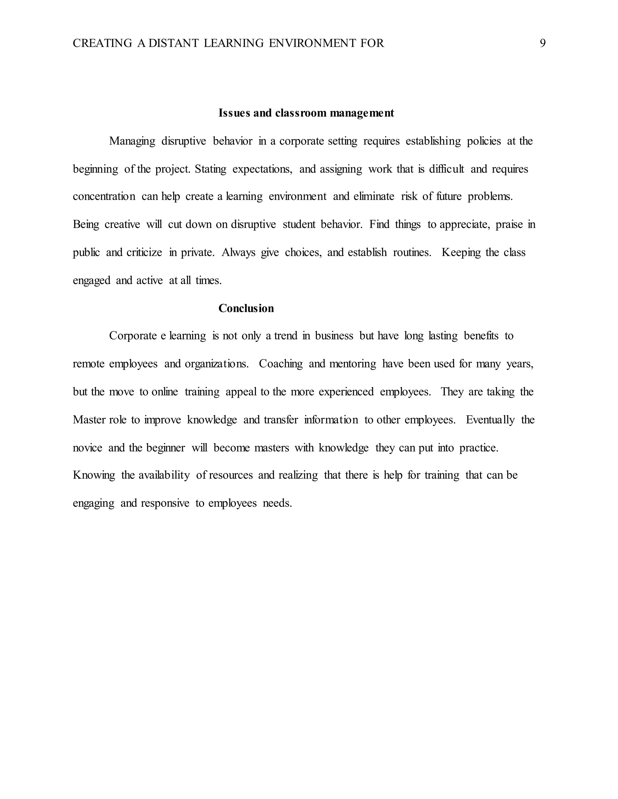 CREATING A DISTANT LEARNING ENVIRONMENT FOR 9
Issues and classroom management
Managing disruptive behavior in a corporate setting requires establishing policies at the
beginning of the project. Stating expectations, and assigning work that is difficult and requires
concentration can help create a learning environment and eliminate risk of future problems.
Being creative will cut down on disruptive student behavior. Find things to appreciate, praise in
public and criticize in private. Always give choices, and establish routines. Keeping the class
engaged and active at all times.
Conclusion
Corporate e learning is not only a trend in business but have long lasting benefits to
remote employees and organizations. Coaching and mentoring have been used for many years,
but the move to online training appeal to the more experienced employees. They are taking the
Master role to improve knowledge and transfer information to other employees. Eventually the
novice and the beginner will become masters with knowledge they can put into practice.
Knowing the availability of resources and realizing that there is help for training that can be
engaging and responsive to employees needs.
 