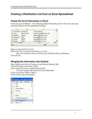 Creating Outlook Distribution Lists



Creating a Distribution List from an Excel Spreadsheet

Create the list of information in Excel
Create an excel spreadsheet. The following sample file has the person’s first name, last name
and email address with the appropriate headings.




Open or create the file in Excel.
Select File; Save As and save the file as a .csv file.
        Save it in a location where it will be easy to find later (like your desktop).
Close the file.


Bringing the information into Outlook
Open Outlook and click on Contacts in the Outlook Shortcuts Bar;
On the File menu, select New; Folder.
Enter a name for your new folder and click OK.
        You don’t need to add a shortcut to the Outlook Bar.
Click on your new folder to open it.
Click on File; Import and Export.




                                                                                         1
 