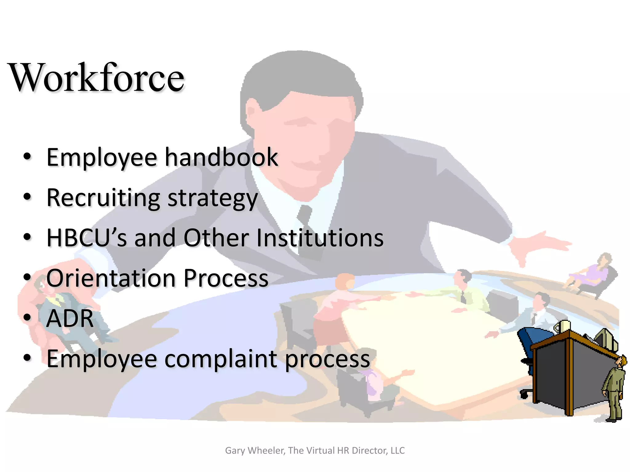 Workforce
•   Employee handbook
•   Recruiting strategy
•   HBCU’s and Other Institutions
•   Orientation Process
•   ADR
•   Employee complaint process


                   Gary Wheeler, The Virtual HR Director, LLC
 