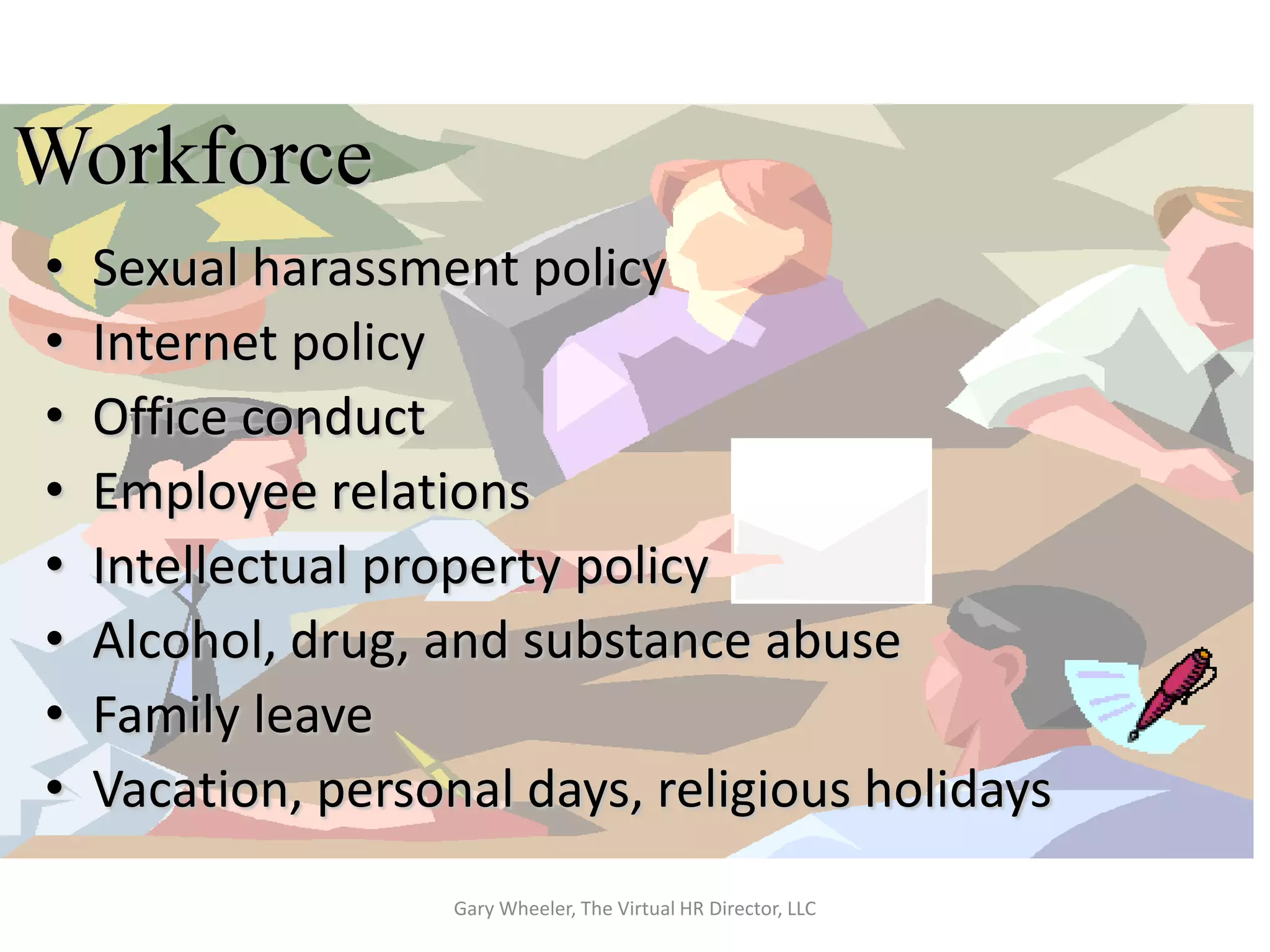 Workforce
•   Sexual harassment policy
•   Internet policy
•   Office conduct
•   Employee relations
•   Intellectual property policy
•   Alcohol, drug, and substance abuse
•   Family leave
•   Vacation, personal days, religious holidays
                    Gary Wheeler, The Virtual HR Director, LLC
 
