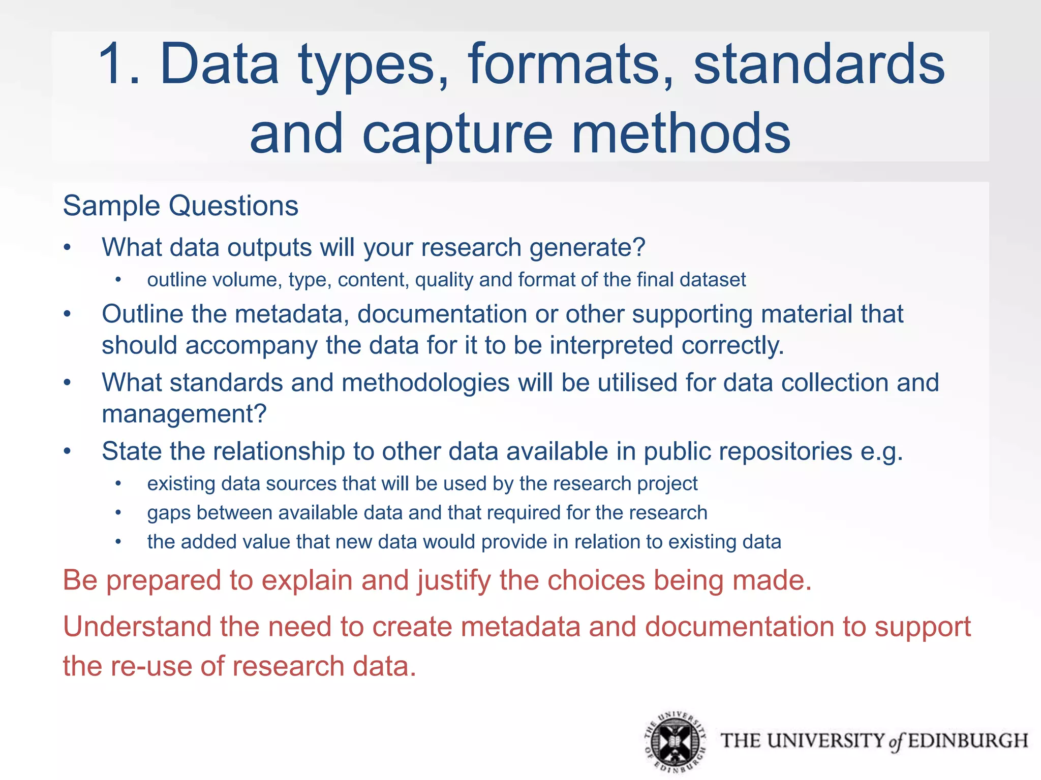 1. Data types, formats, standards 
and capture methods 
Sample Questions 
• What data outputs will your research generate? 
• outline volume, type, content, quality and format of the final dataset 
• Outline the metadata, documentation or other supporting material that 
should accompany the data for it to be interpreted correctly. 
• What standards and methodologies will be utilised for data collection and 
management? 
• State the relationship to other data available in public repositories e.g. 
• existing data sources that will be used by the research project 
• gaps between available data and that required for the research 
• the added value that new data would provide in relation to existing data 
Be prepared to explain and justify the choices being made. 
Understand the need to create metadata and documentation to support 
the re-use of research data. 
 