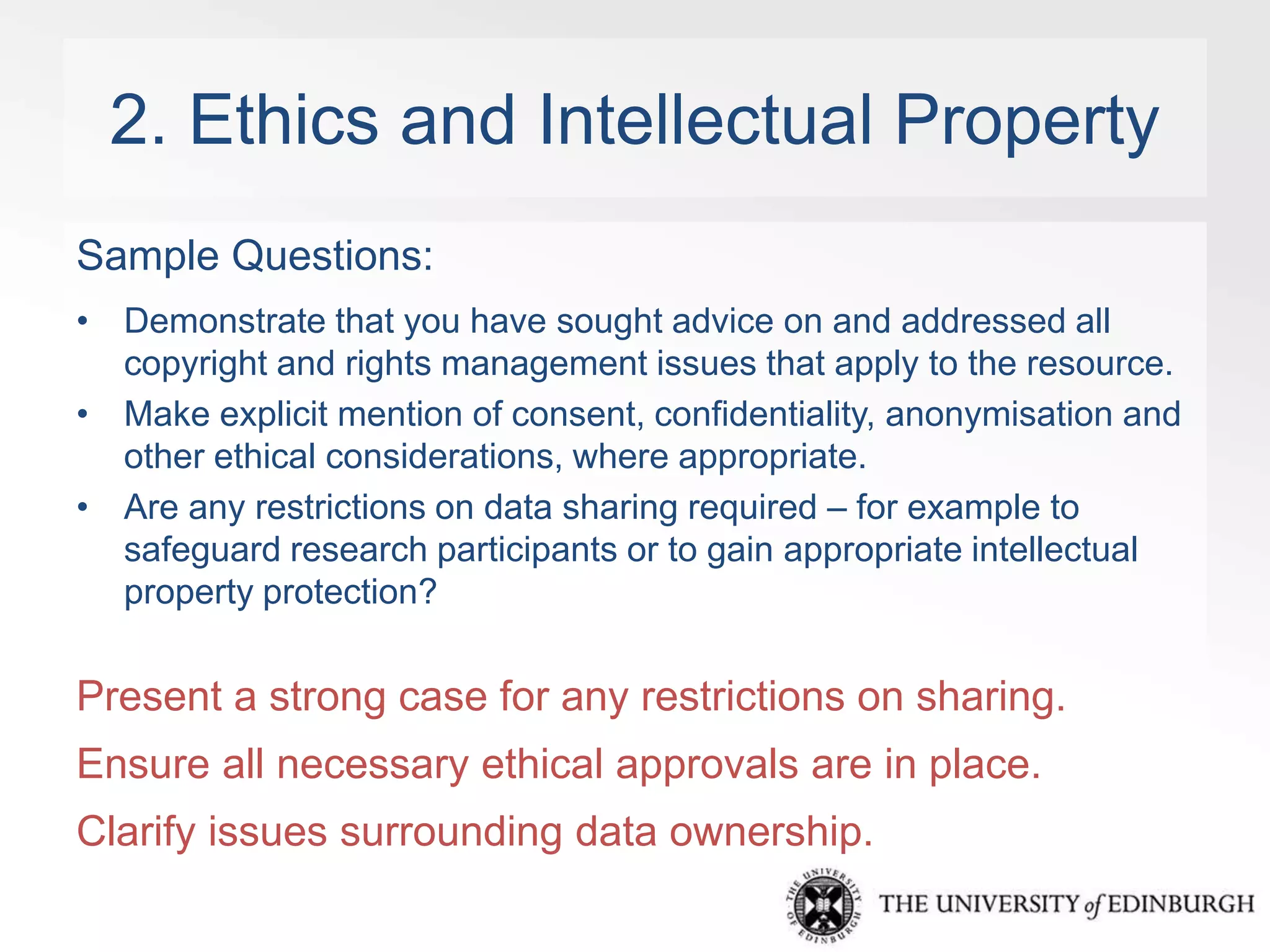 2. Ethics and Intellectual Property 
Sample Questions: 
• Demonstrate that you have sought advice on and addressed all 
copyright and rights management issues that apply to the resource. 
• Make explicit mention of consent, confidentiality, anonymisation and 
other ethical considerations, where appropriate. 
• Are any restrictions on data sharing required – for example to 
safeguard research participants or to gain appropriate intellectual 
property protection? 
Present a strong case for any restrictions on sharing. 
Ensure all necessary ethical approvals are in place. 
Clarify issues surrounding data ownership. 
 