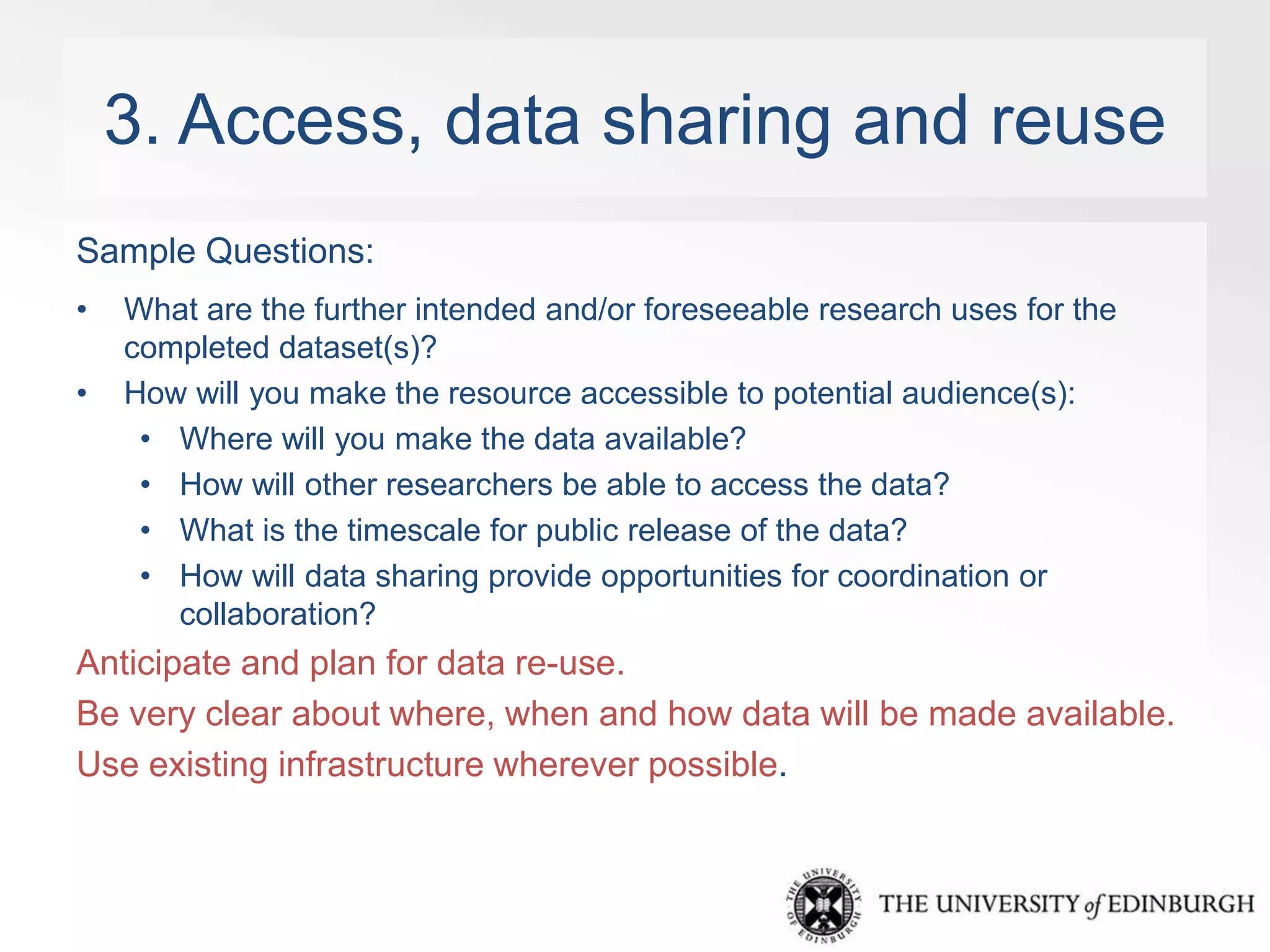 3. Access, data sharing and reuse 
Sample Questions: 
• What are the further intended and/or foreseeable research uses for the 
completed dataset(s)? 
• How will you make the resource accessible to potential audience(s): 
• Where will you make the data available? 
• How will other researchers be able to access the data? 
• What is the timescale for public release of the data? 
• How will data sharing provide opportunities for coordination or 
collaboration? 
Anticipate and plan for data re-use. 
Be very clear about where, when and how data will be made available. 
Use existing infrastructure wherever possible. 
 