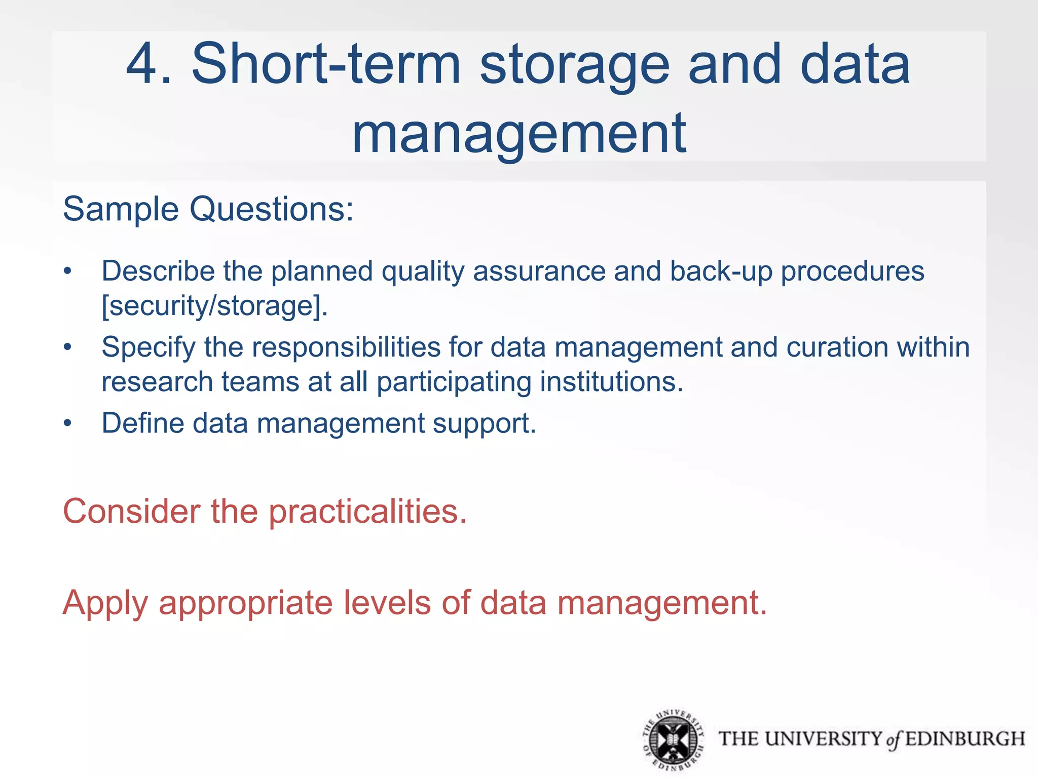 4. Short-term storage and data 
management 
Sample Questions: 
• Describe the planned quality assurance and back-up procedures 
[security/storage]. 
• Specify the responsibilities for data management and curation within 
research teams at all participating institutions. 
• Define data management support. 
Consider the practicalities. 
Apply appropriate levels of data management. 
 